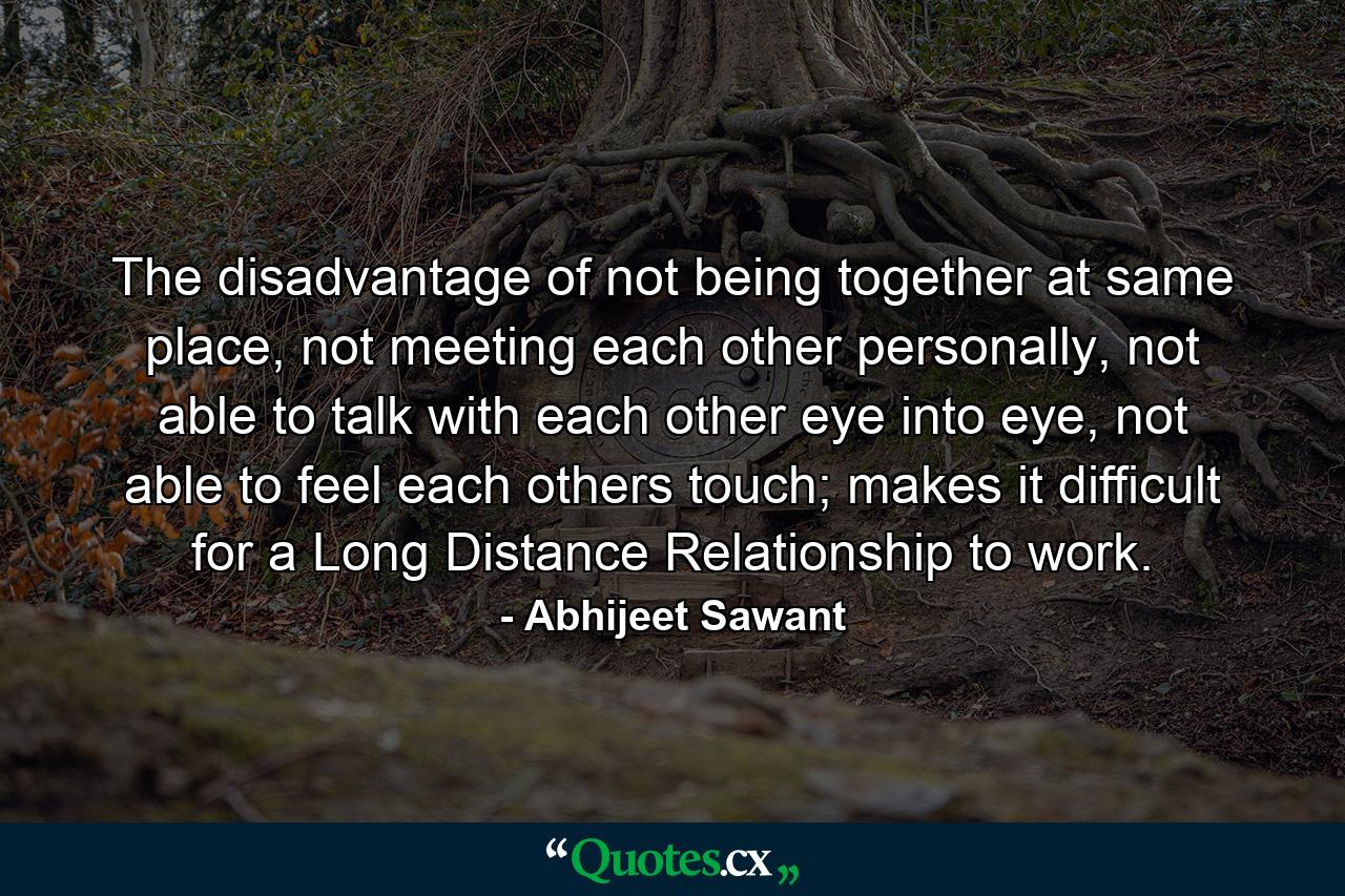 The disadvantage of not being together at same place, not meeting each other personally, not able to talk with each other eye into eye, not able to feel each others touch; makes it difficult for a Long Distance Relationship to work. - Quote by Abhijeet Sawant