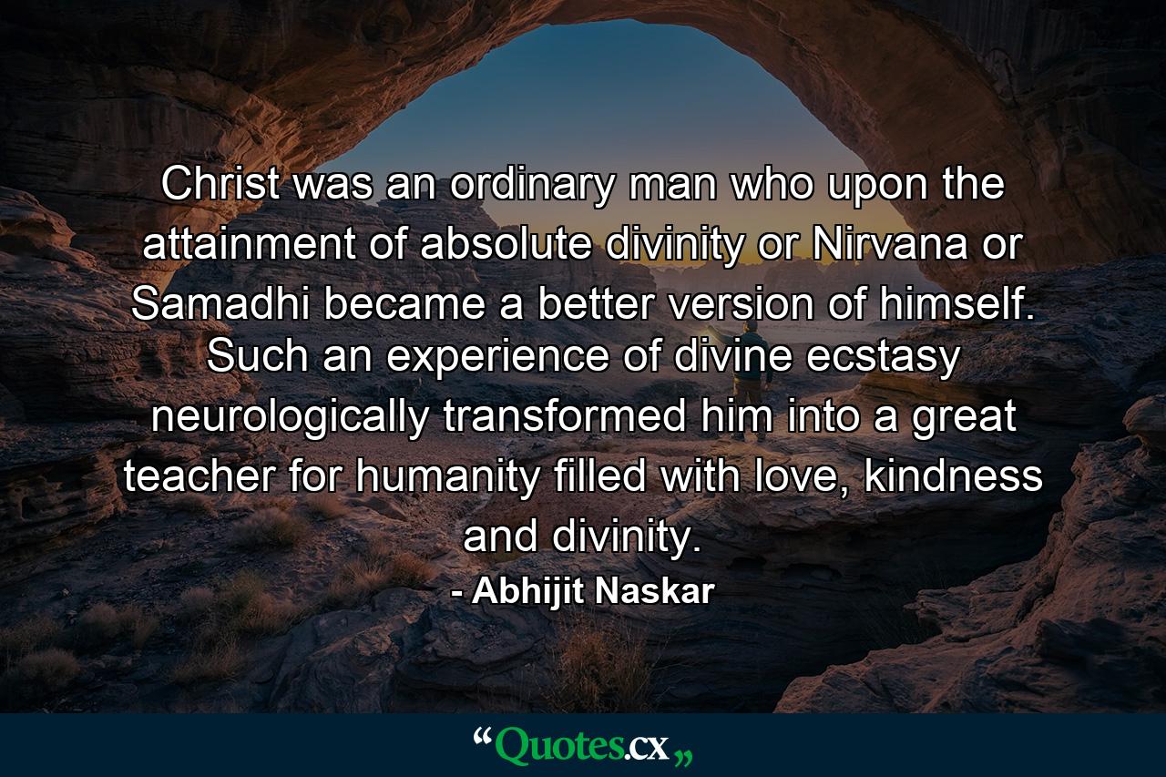 Christ was an ordinary man who upon the attainment of absolute divinity or Nirvana or Samadhi became a better version of himself. Such an experience of divine ecstasy neurologically transformed him into a great teacher for humanity filled with love, kindness and divinity. - Quote by Abhijit Naskar