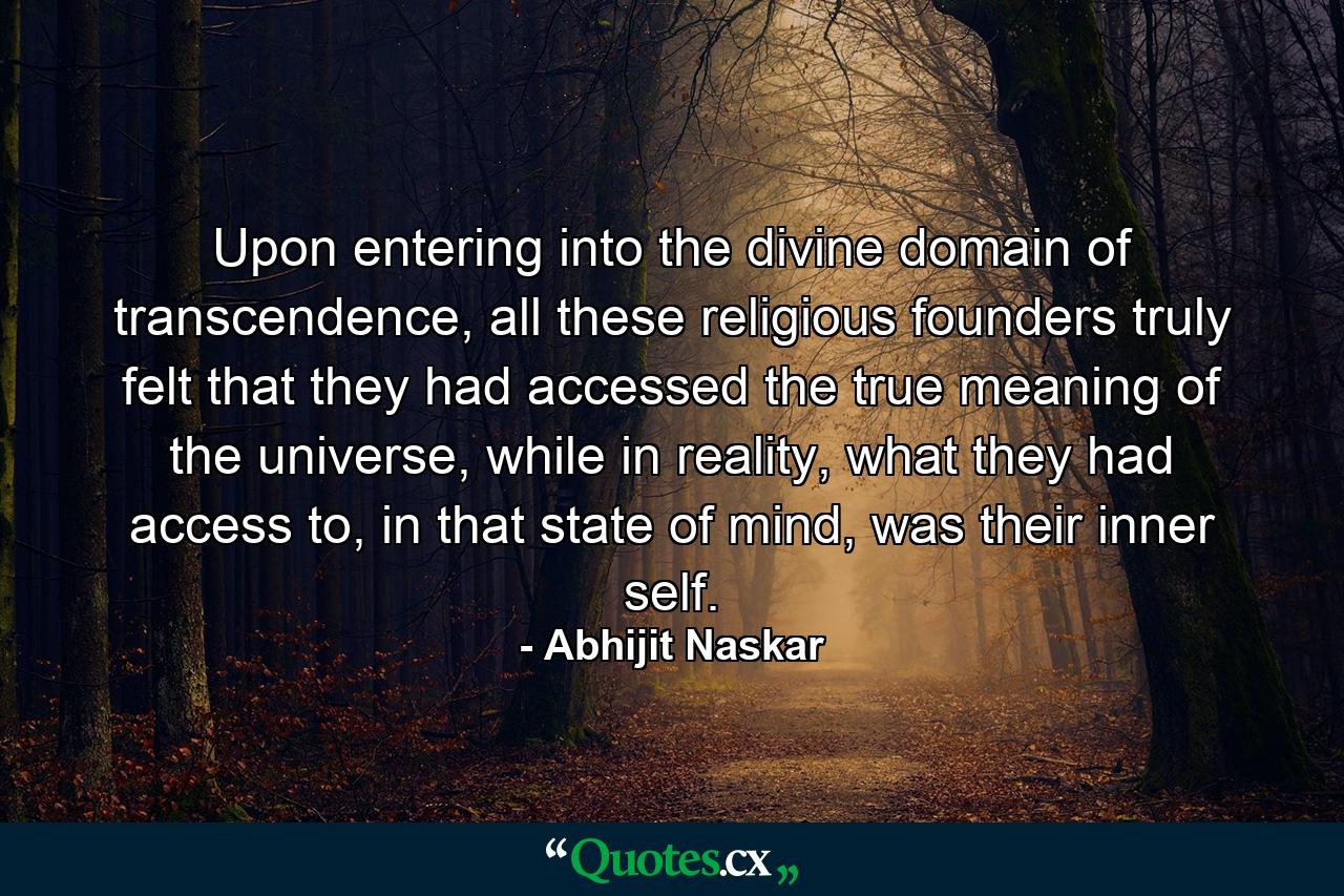 Upon entering into the divine domain of transcendence, all these religious founders truly felt that they had accessed the true meaning of the universe, while in reality, what they had access to, in that state of mind, was their inner self. - Quote by Abhijit Naskar