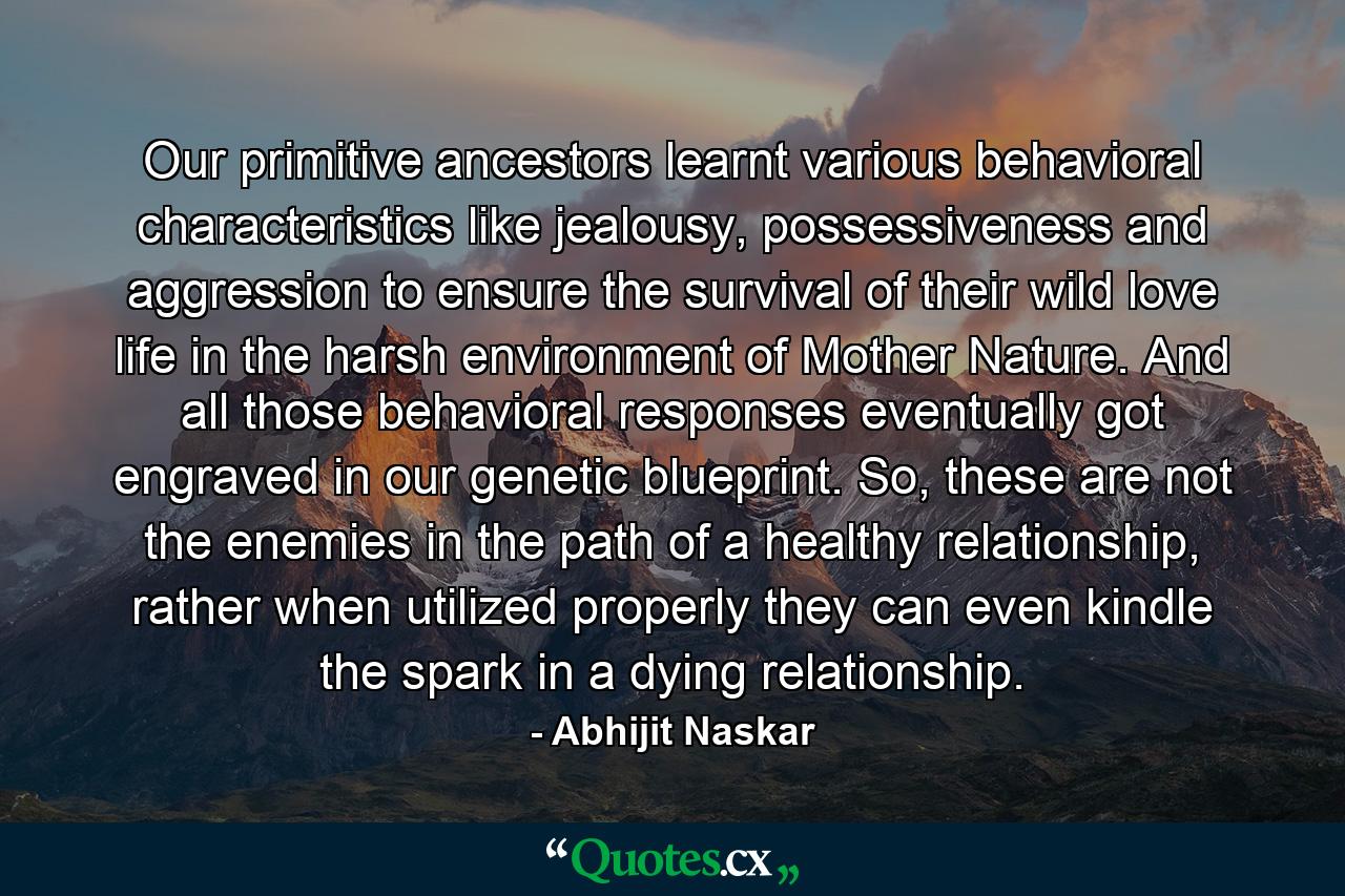 Our primitive ancestors learnt various behavioral characteristics like jealousy, possessiveness and aggression to ensure the survival of their wild love life in the harsh environment of Mother Nature. And all those behavioral responses eventually got engraved in our genetic blueprint. So, these are not the enemies in the path of a healthy relationship, rather when utilized properly they can even kindle the spark in a dying relationship. - Quote by Abhijit Naskar