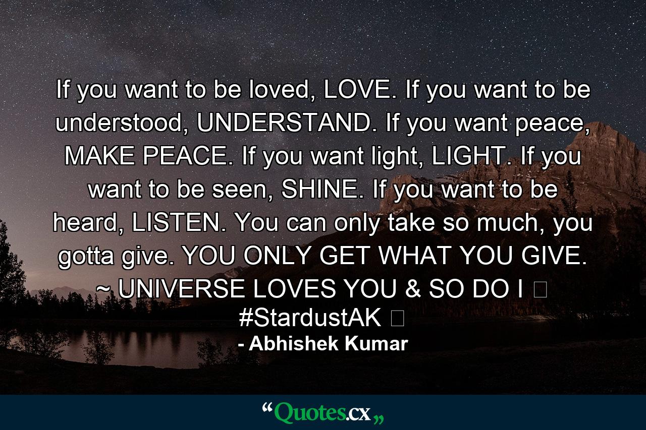 If you want to be loved, LOVE. If you want to be understood, UNDERSTAND. If you want peace, MAKE PEACE. If you want light, LIGHT. If you want to be seen, SHINE. If you want to be heard, LISTEN. You can only take so much, you gotta give. YOU ONLY GET WHAT YOU GIVE. ~ UNIVERSE LOVES YOU & SO DO I ❤ #StardustAK ❤ - Quote by Abhishek Kumar