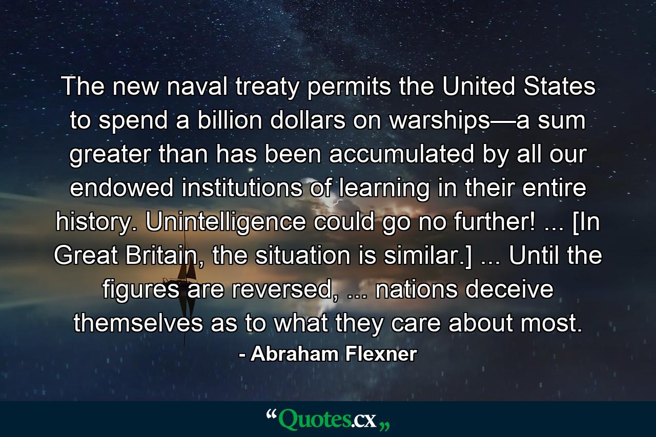 The new naval treaty permits the United States to spend a billion dollars on warships—a sum greater than has been accumulated by all our endowed institutions of learning in their entire history. Unintelligence could go no further! ... [In Great Britain, the situation is similar.] ... Until the figures are reversed, ... nations deceive themselves as to what they care about most. - Quote by Abraham Flexner