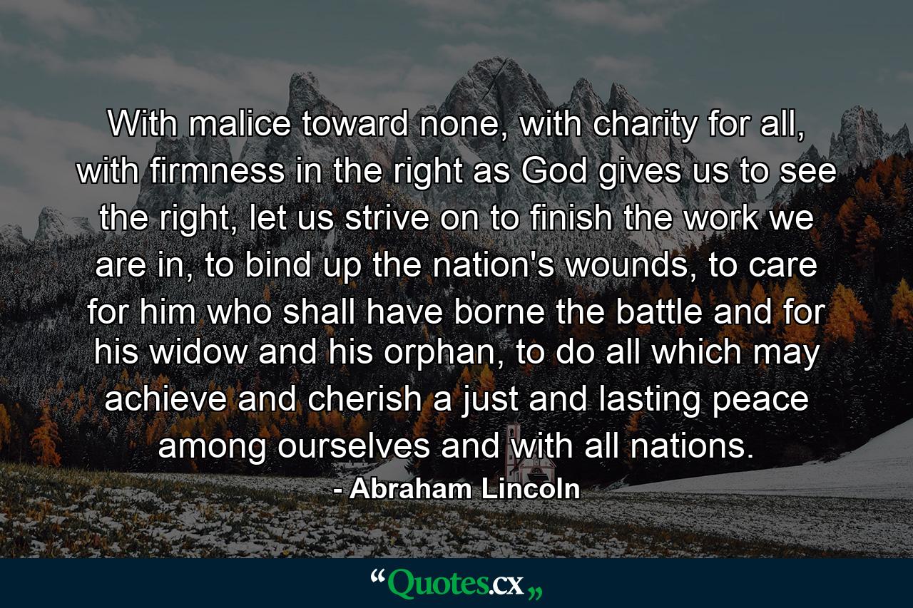 With malice toward none, with charity for all, with firmness in the right as God gives us to see the right, let us strive on to finish the work we are in, to bind up the nation's wounds, to care for him who shall have borne the battle and for his widow and his orphan, to do all which may achieve and cherish a just and lasting peace among ourselves and with all nations. - Quote by Abraham Lincoln