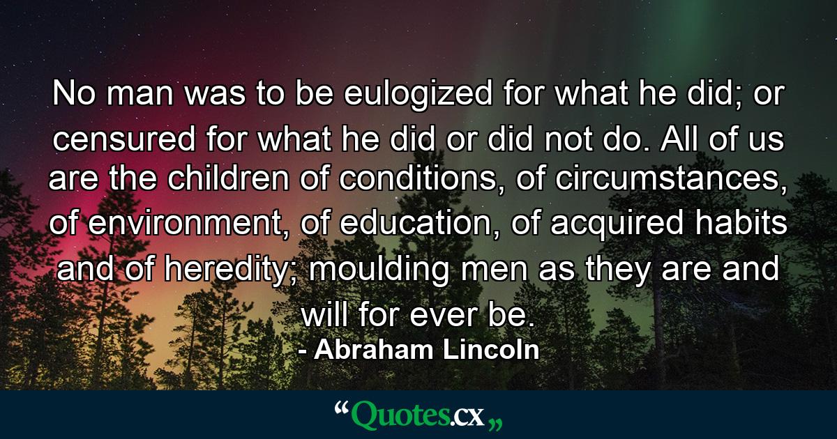 No man was to be eulogized for what he did; or censured for what he did or did not do. All of us are the children of conditions, of circumstances, of environment, of education, of acquired habits and of heredity; moulding men as they are and will for ever be. - Quote by Abraham Lincoln