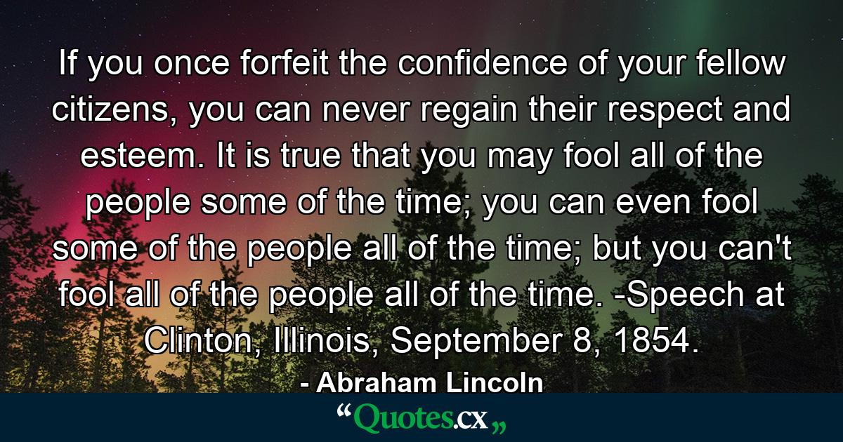 If you once forfeit the confidence of your fellow citizens, you can never regain their respect and esteem. It is true that you may fool all of the people some of the time; you can even fool some of the people all of the time; but you can't fool all of the people all of the time. -Speech at Clinton, Illinois, September 8, 1854. - Quote by Abraham Lincoln