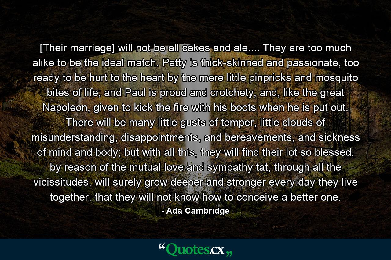 [Their marriage] will not be all cakes and ale.... They are too much alike to be the ideal match. Patty is thick-skinned and passionate, too ready to be hurt to the heart by the mere little pinpricks and mosquito bites of life; and Paul is proud and crotchety, and, like the great Napoleon, given to kick the fire with his boots when he is put out. There will be many little gusts of temper, little clouds of misunderstanding, disappointments, and bereavements, and sickness of mind and body; but with all this, they will find their lot so blessed, by reason of the mutual love and sympathy tat, through all the vicissitudes, will surely grow deeper and stronger every day they live together, that they will not know how to conceive a better one. - Quote by Ada Cambridge