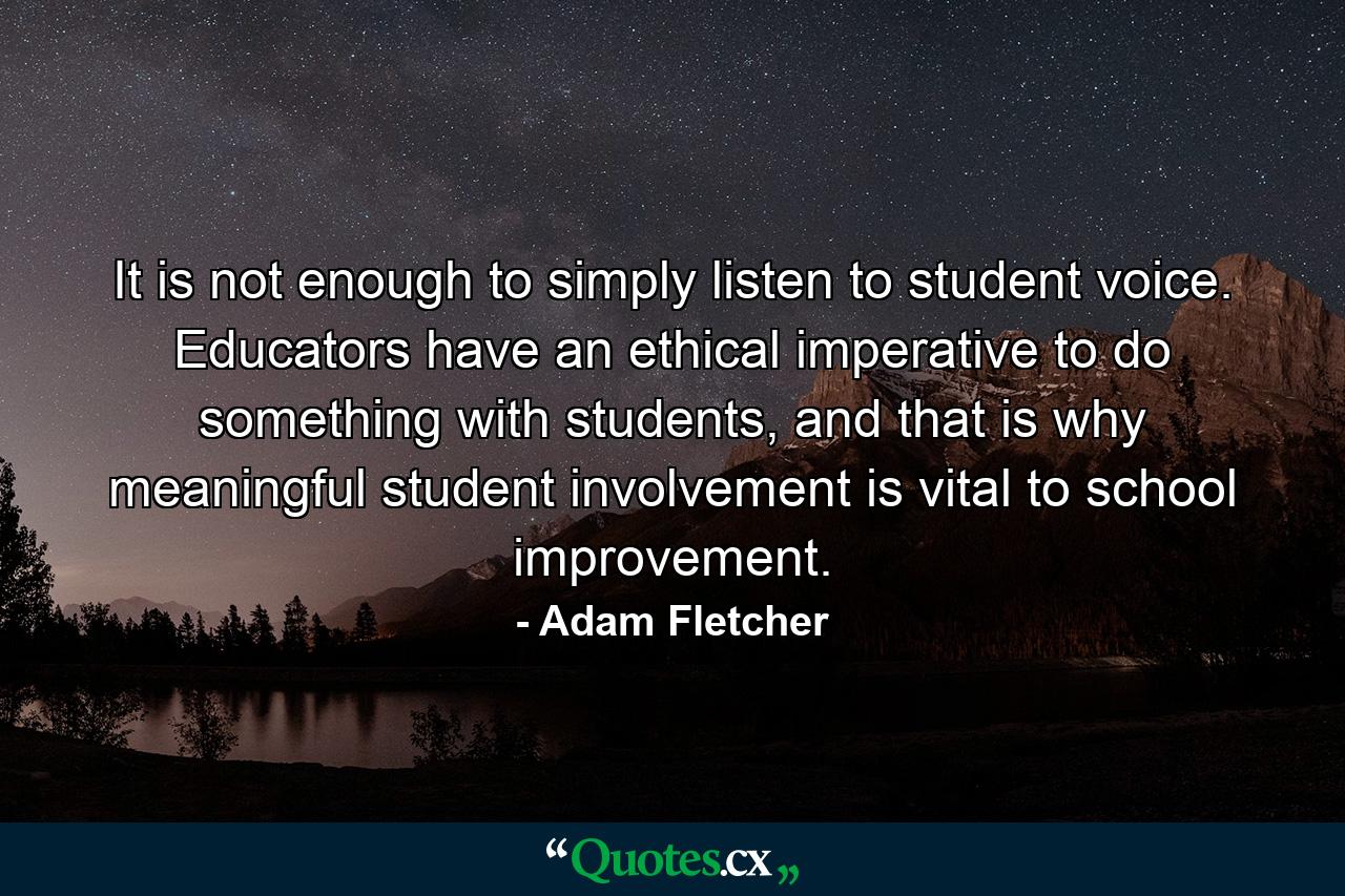 It is not enough to simply listen to student voice. Educators have an ethical imperative to do something with students, and that is why meaningful student involvement is vital to school improvement. - Quote by Adam Fletcher