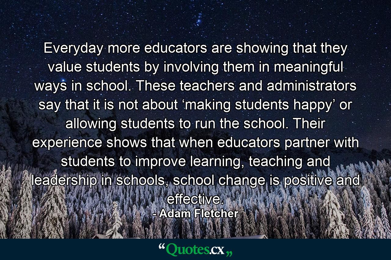 Everyday more educators are showing that they value students by involving them in meaningful ways in school. These teachers and administrators say that it is not about ‘making students happy’ or allowing students to run the school. Their experience shows that when educators partner with students to improve learning, teaching and leadership in schools, school change is positive and effective. - Quote by Adam Fletcher