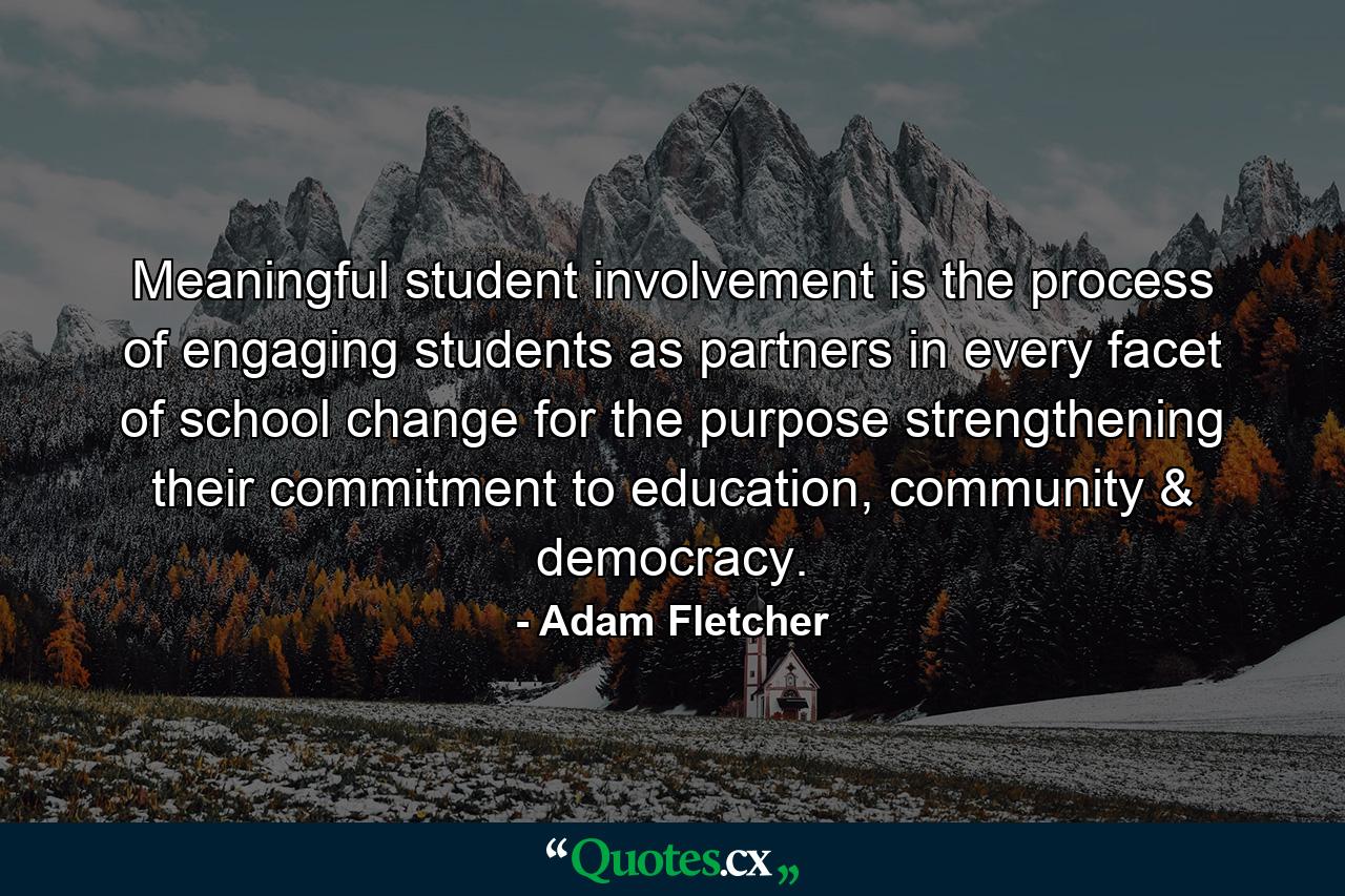 Meaningful student involvement is the process of engaging students as partners in every facet of school change for the purpose strengthening their commitment to education, community & democracy. - Quote by Adam Fletcher