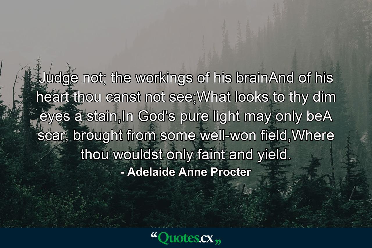 Judge not; the workings of his brainAnd of his heart thou canst not see;What looks to thy dim eyes a stain,In God's pure light may only beA scar, brought from some well-won field,Where thou wouldst only faint and yield. - Quote by Adelaide Anne Procter