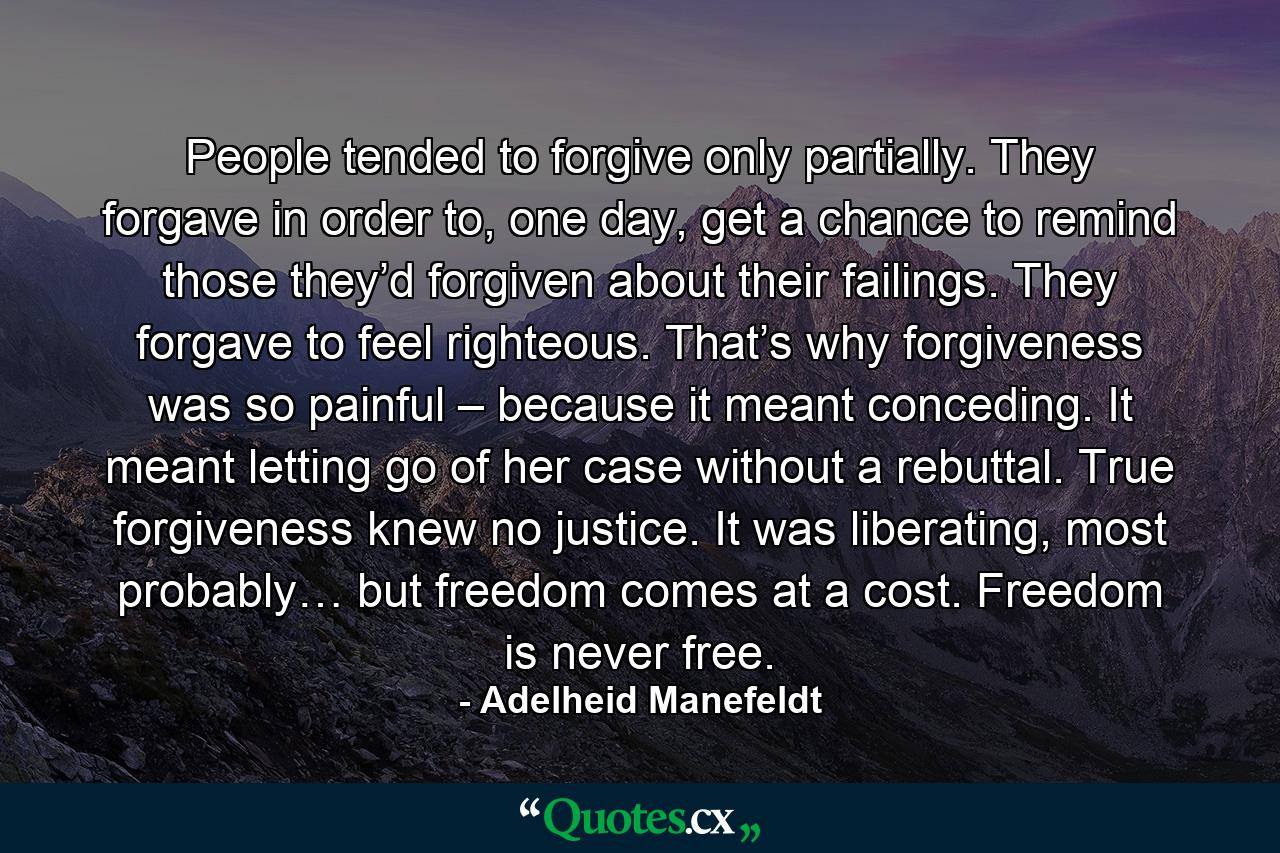 People tended to forgive only partially. They forgave in order to, one day, get a chance to remind those they’d forgiven about their failings. They forgave to feel righteous. That’s why forgiveness was so painful – because it meant conceding. It meant letting go of her case without a rebuttal. True forgiveness knew no justice. It was liberating, most probably… but freedom comes at a cost. Freedom is never free. - Quote by Adelheid Manefeldt