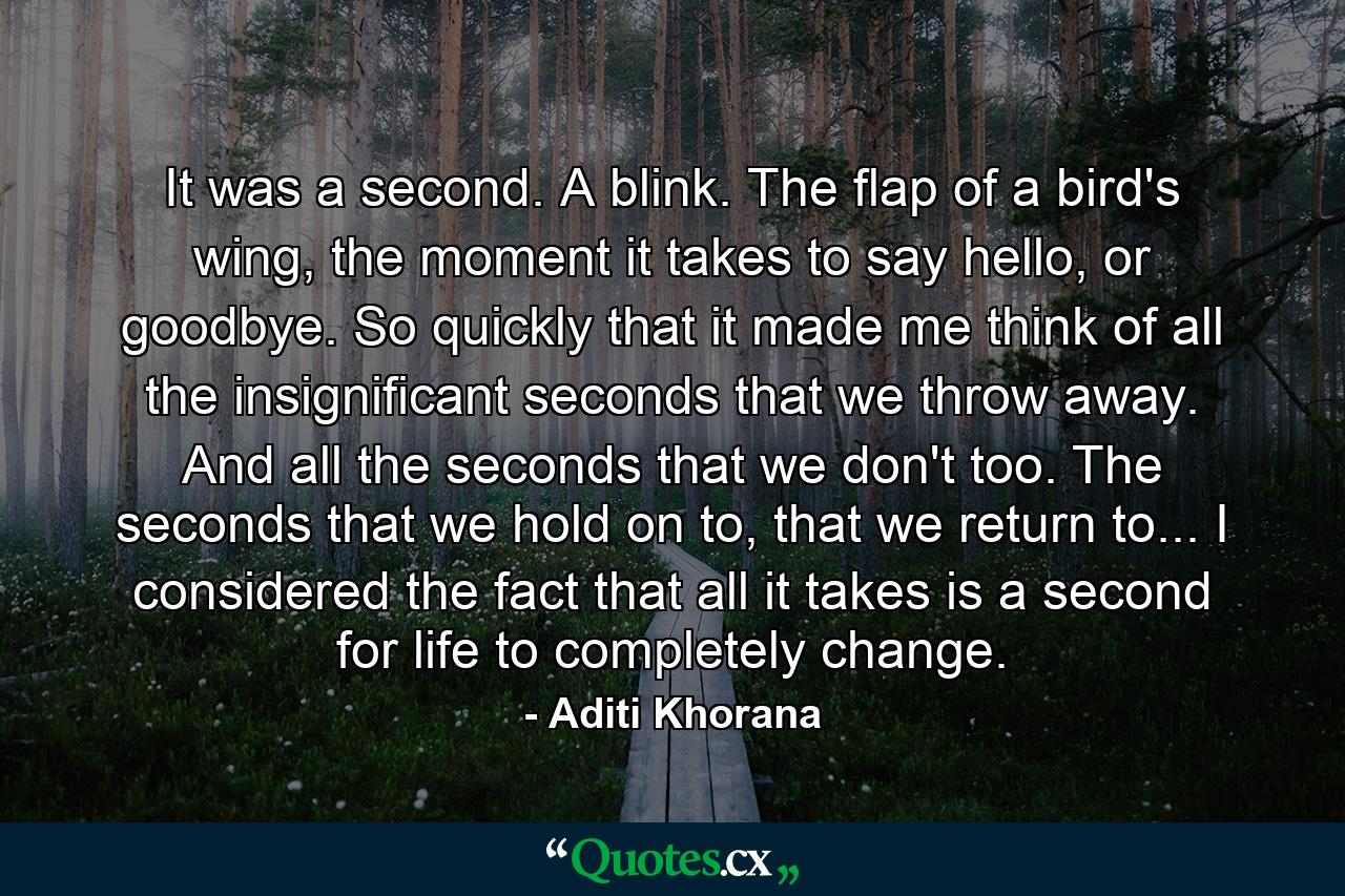 It was a second. A blink. The flap of a bird's wing, the moment it takes to say hello, or goodbye. So quickly that it made me think of all the insignificant seconds that we throw away. And all the seconds that we don't too. The seconds that we hold on to, that we return to... I considered the fact that all it takes is a second for life to completely change. - Quote by Aditi Khorana