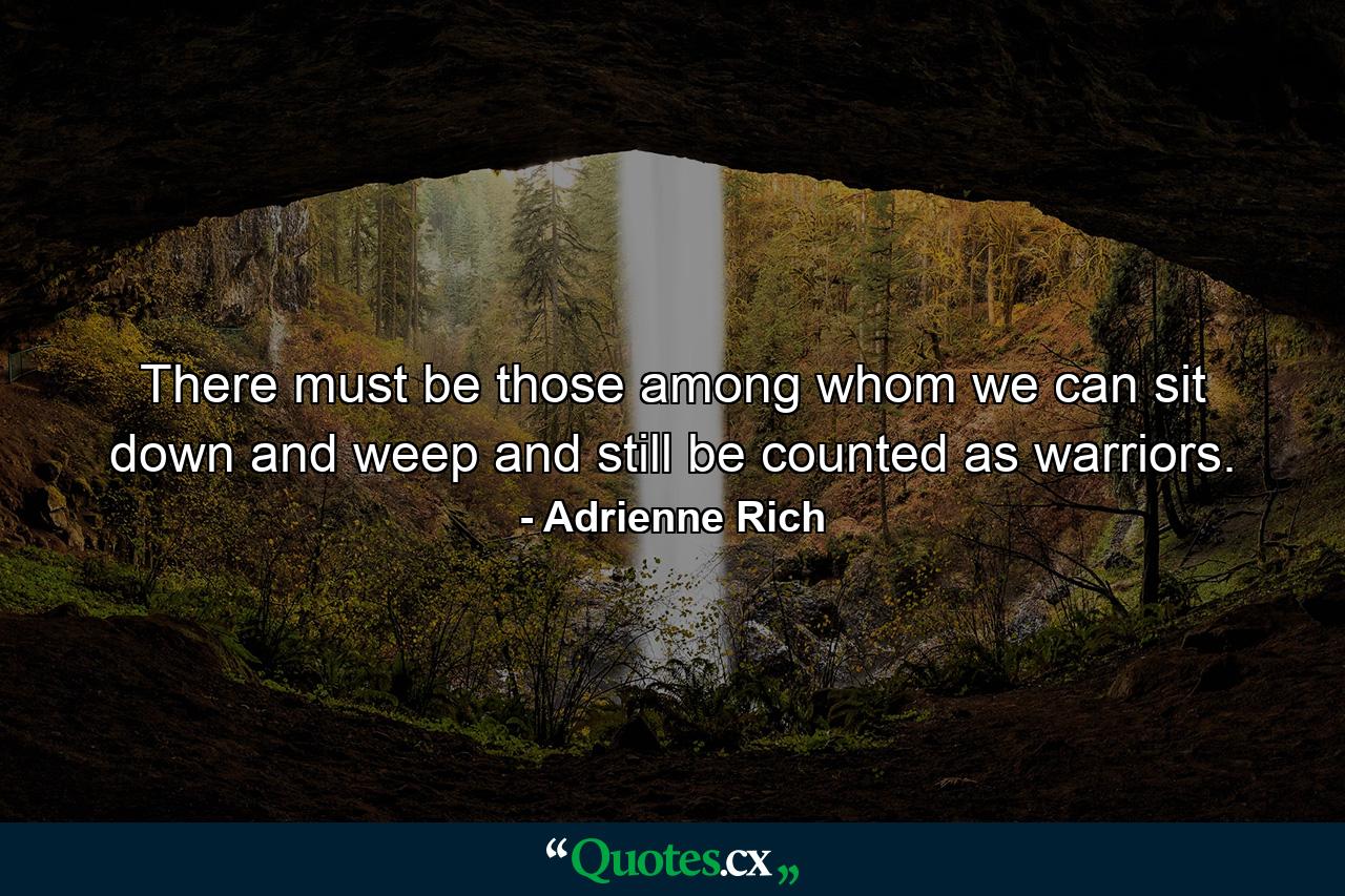 There must be those among whom we can sit down and weep and still be counted as warriors. - Quote by Adrienne Rich