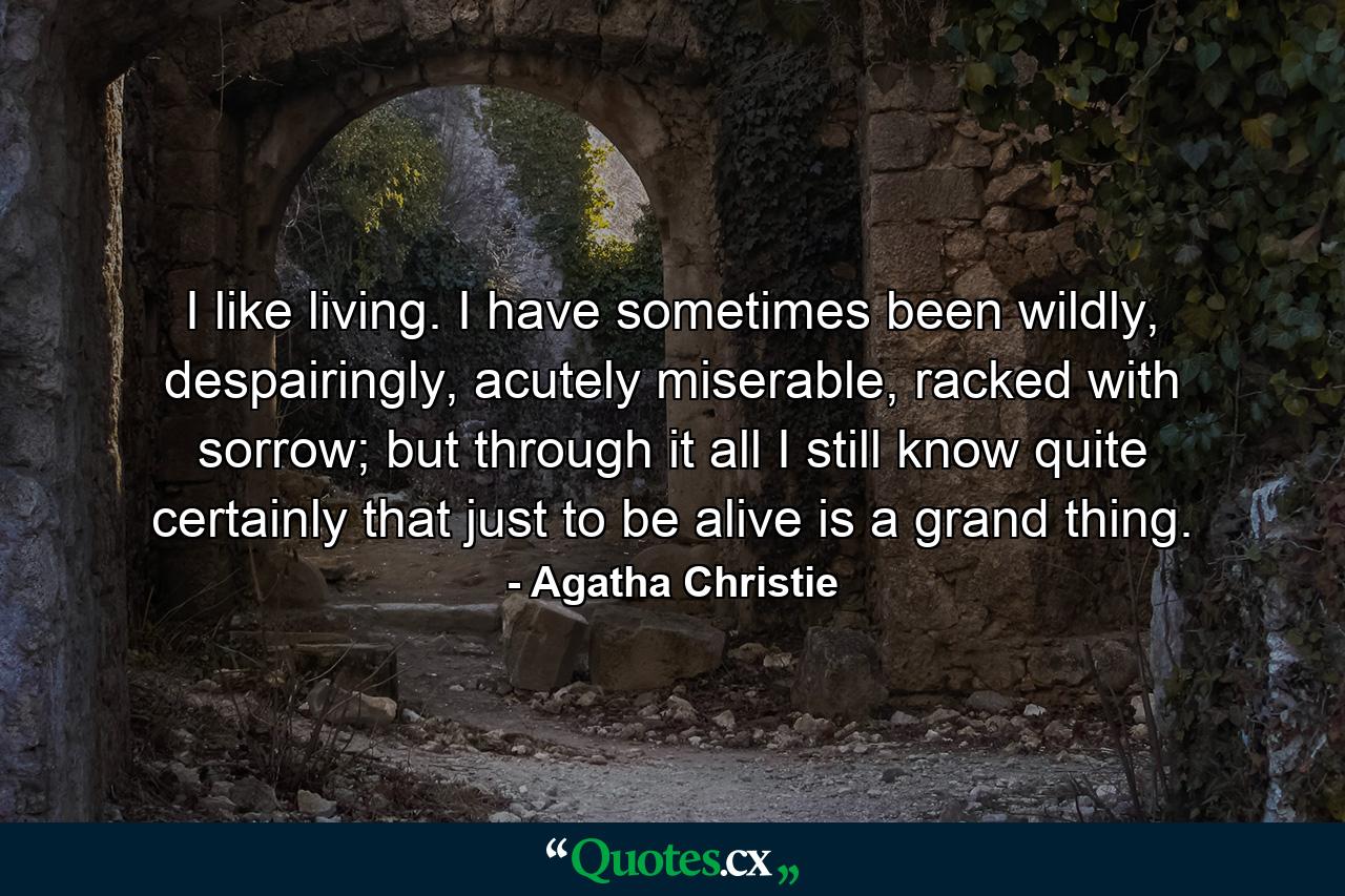 I like living. I have sometimes been wildly, despairingly, acutely miserable, racked with sorrow; but through it all I still know quite certainly that just to be alive is a grand thing. - Quote by Agatha Christie