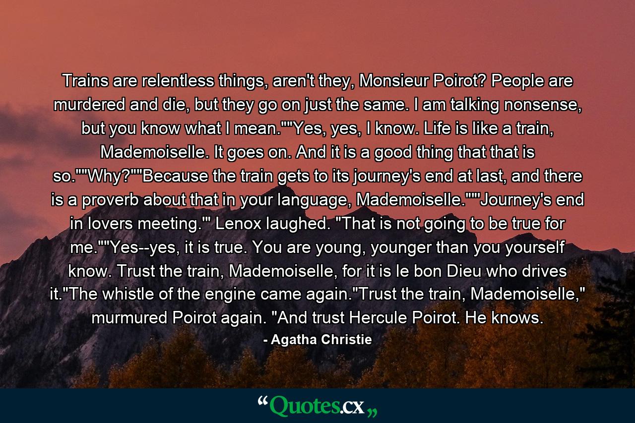 Trains are relentless things, aren't they, Monsieur Poirot? People are murdered and die, but they go on just the same. I am talking nonsense, but you know what I mean.