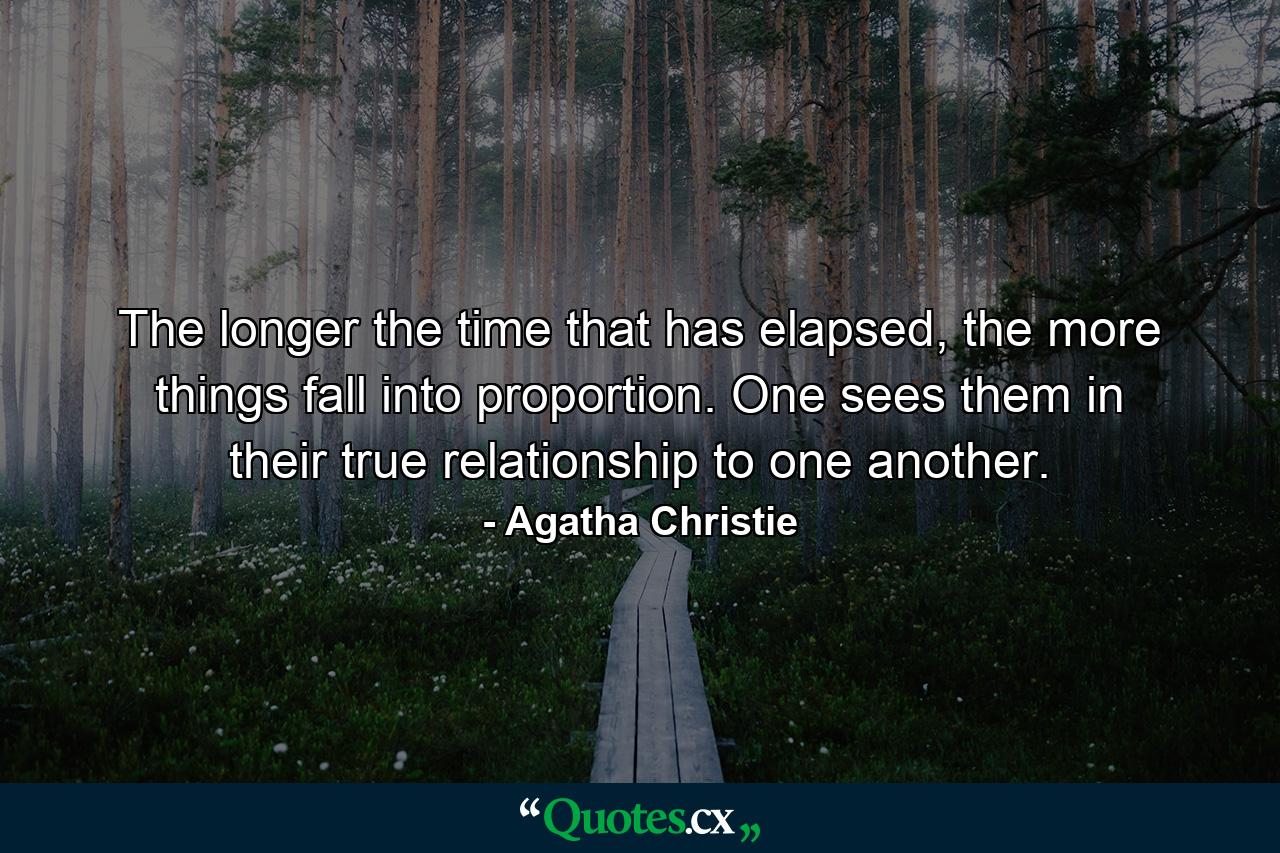 The longer the time that has elapsed, the more things fall into proportion. One sees them in their true relationship to one another. - Quote by Agatha Christie