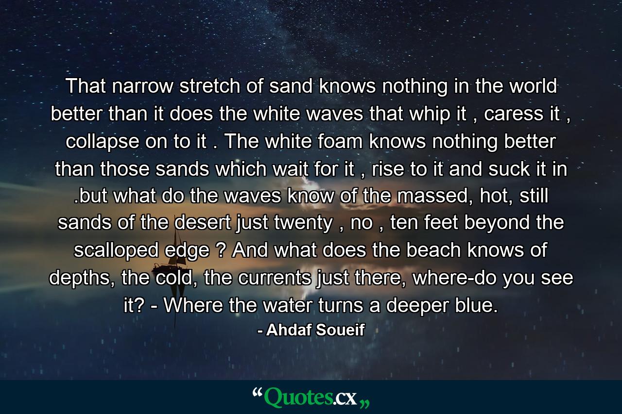 That narrow stretch of sand knows nothing in the world better than it does the white waves that whip it , caress it , collapse on to it . The white foam knows nothing better than those sands which wait for it , rise to it and suck it in .but what do the waves know of the massed, hot, still sands of the desert just twenty , no , ten feet beyond the scalloped edge ? And what does the beach knows of depths, the cold, the currents just there, where-do you see it? - Where the water turns a deeper blue. - Quote by Ahdaf Soueif