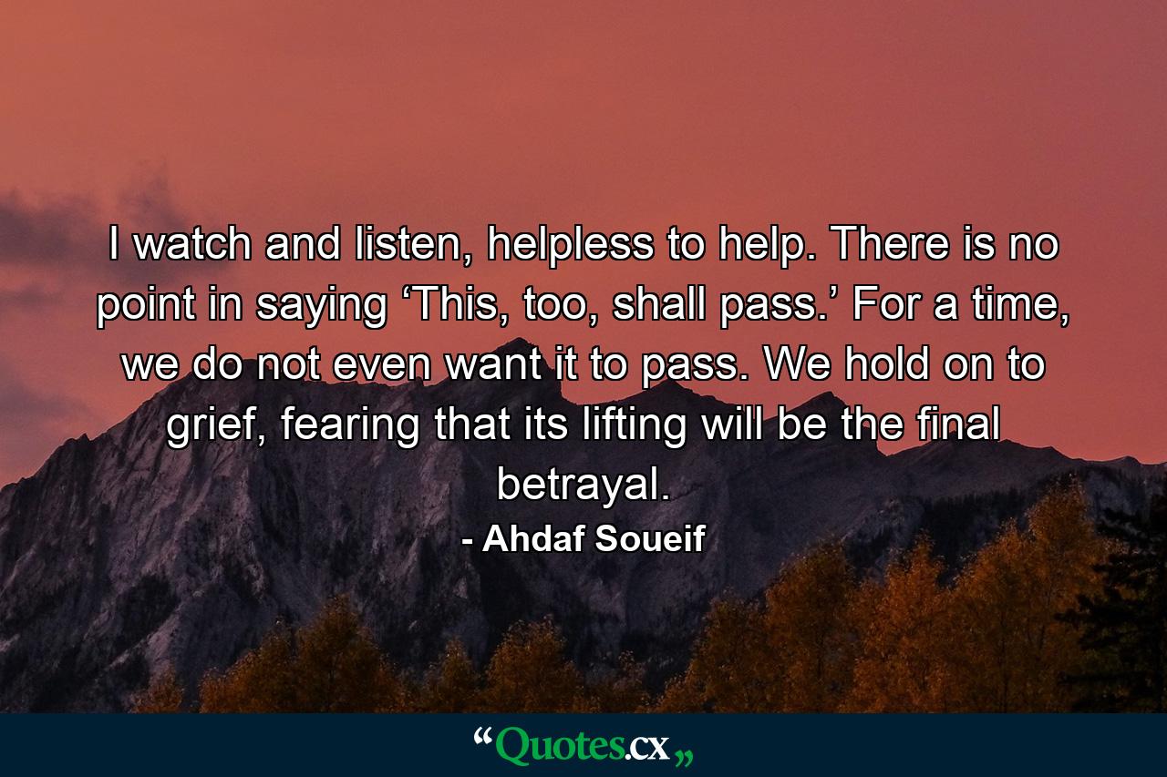 I watch and listen, helpless to help. There is no point in saying ‘This, too, shall pass.’ For a time, we do not even want it to pass. We hold on to grief, fearing that its lifting will be the final betrayal. - Quote by Ahdaf Soueif