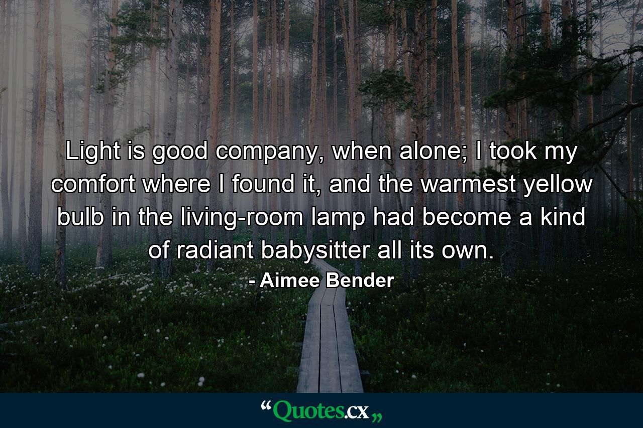 Light is good company, when alone; I took my comfort where I found it, and the warmest yellow bulb in the living-room lamp had become a kind of radiant babysitter all its own. - Quote by Aimee Bender