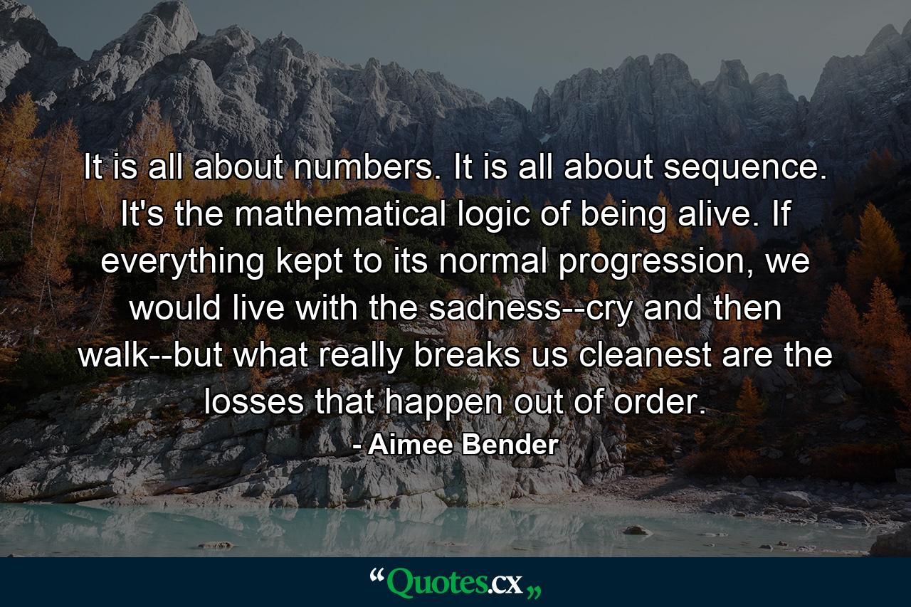 It is all about numbers. It is all about sequence. It's the mathematical logic of being alive. If everything kept to its normal progression, we would live with the sadness--cry and then walk--but what really breaks us cleanest are the losses that happen out of order. - Quote by Aimee Bender