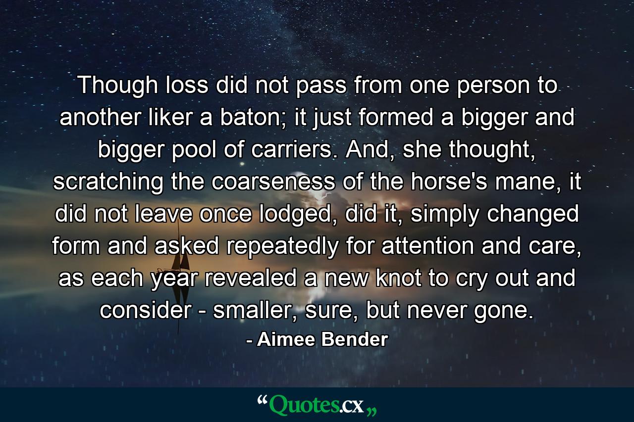 Though loss did not pass from one person to another liker a baton; it just formed a bigger and bigger pool of carriers. And, she thought, scratching the coarseness of the horse's mane, it did not leave once lodged, did it, simply changed form and asked repeatedly for attention and care, as each year revealed a new knot to cry out and consider - smaller, sure, but never gone. - Quote by Aimee Bender