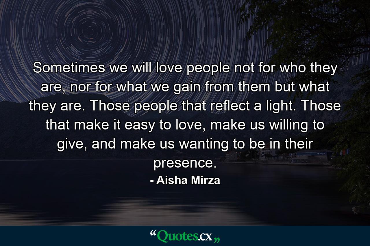 Sometimes we will love people not for who they are, nor for what we gain from them but what they are. Those people that reflect a light. Those that make it easy to love, make us willing to give, and make us wanting to be in their presence. - Quote by Aisha Mirza