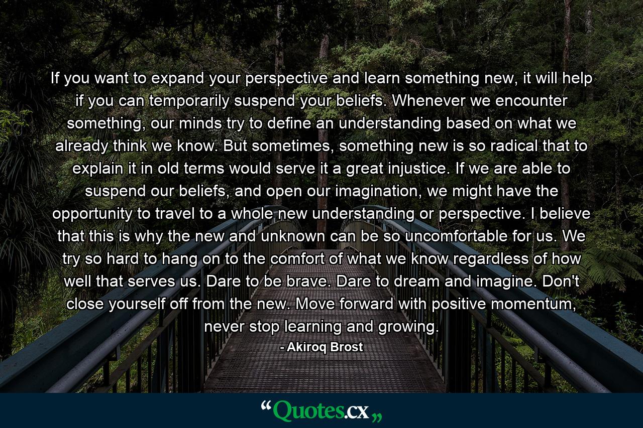 If you want to expand your perspective and learn something new, it will help if you can temporarily suspend your beliefs. Whenever we encounter something, our minds try to define an understanding based on what we already think we know. But sometimes, something new is so radical that to explain it in old terms would serve it a great injustice. If we are able to suspend our beliefs, and open our imagination, we might have the opportunity to travel to a whole new understanding or perspective. I believe that this is why the new and unknown can be so uncomfortable for us. We try so hard to hang on to the comfort of what we know regardless of how well that serves us. Dare to be brave. Dare to dream and imagine. Don't close yourself off from the new. Move forward with positive momentum, never stop learning and growing. - Quote by Akiroq Brost