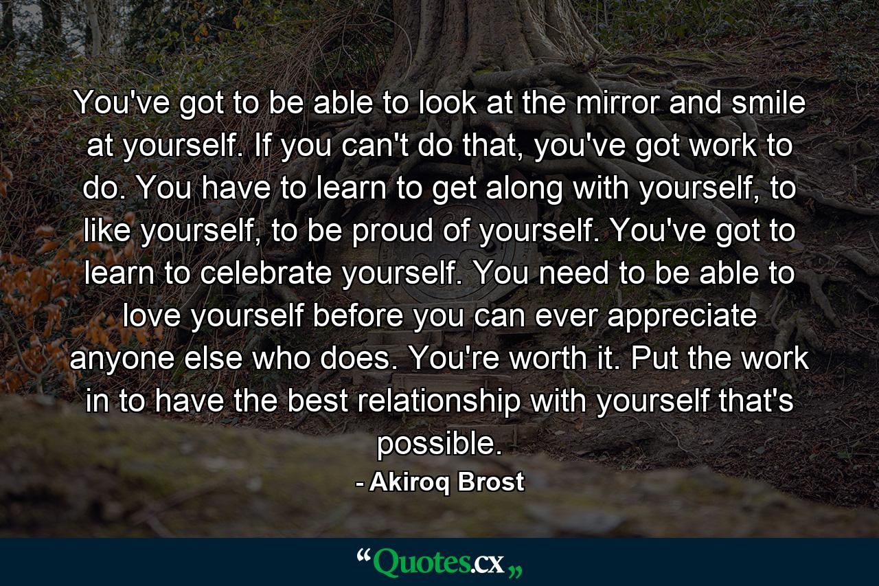 You've got to be able to look at the mirror and smile at yourself. If you can't do that, you've got work to do. You have to learn to get along with yourself, to like yourself, to be proud of yourself. You've got to learn to celebrate yourself. You need to be able to love yourself before you can ever appreciate anyone else who does. You're worth it. Put the work in to have the best relationship with yourself that's possible. - Quote by Akiroq Brost