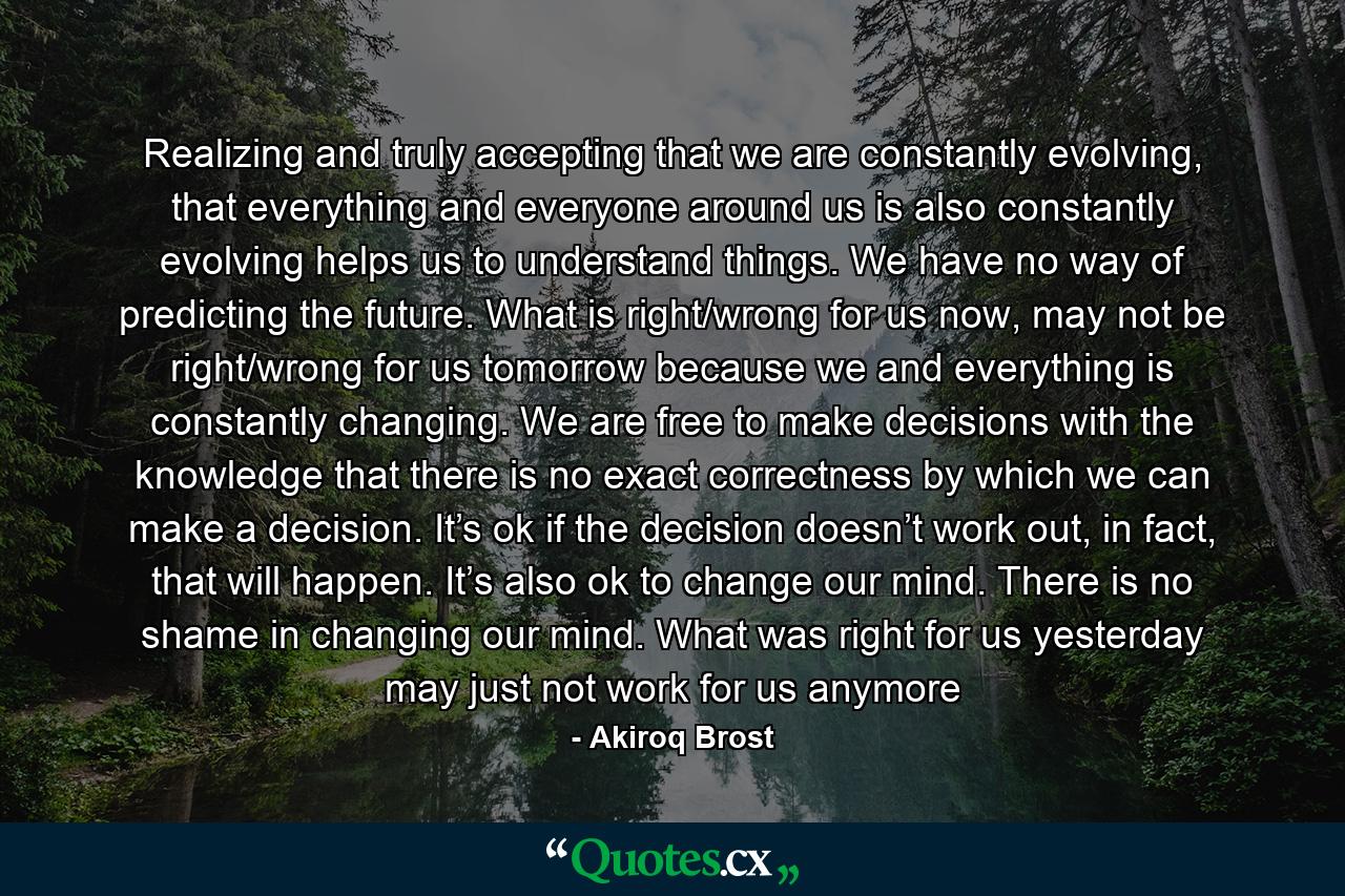 Realizing and truly accepting that we are constantly evolving, that everything and everyone around us is also constantly evolving helps us to understand things. We have no way of predicting the future. What is right/wrong for us now, may not be right/wrong for us tomorrow because we and everything is constantly changing. We are free to make decisions with the knowledge that there is no exact correctness by which we can make a decision. It’s ok if the decision doesn’t work out, in fact, that will happen. It’s also ok to change our mind. There is no shame in changing our mind. What was right for us yesterday may just not work for us anymore - Quote by Akiroq Brost