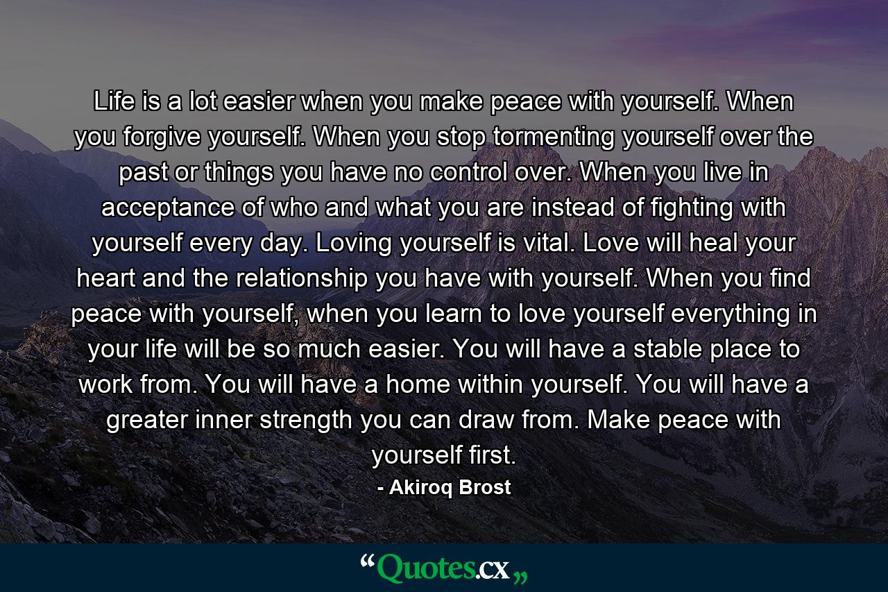 Life is a lot easier when you make peace with yourself. When you forgive yourself. When you stop tormenting yourself over the past or things you have no control over. When you live in acceptance of who and what you are instead of fighting with yourself every day. Loving yourself is vital. Love will heal your heart and the relationship you have with yourself. When you find peace with yourself, when you learn to love yourself everything in your life will be so much easier. You will have a stable place to work from. You will have a home within yourself. You will have a greater inner strength you can draw from. Make peace with yourself first. - Quote by Akiroq Brost