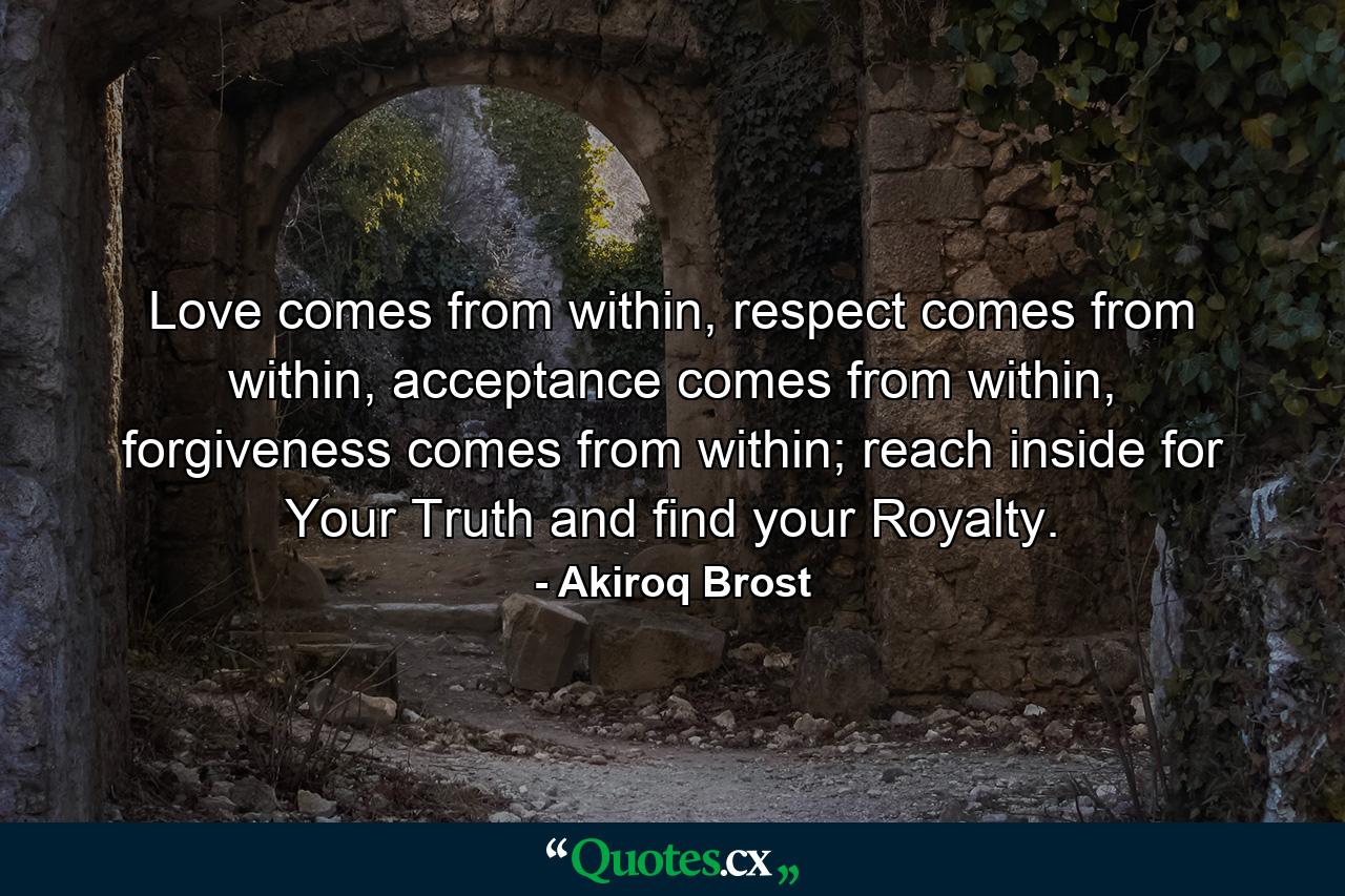 Love comes from within, respect comes from within, acceptance comes from within, forgiveness comes from within; reach inside for Your Truth and find your Royalty. - Quote by Akiroq Brost