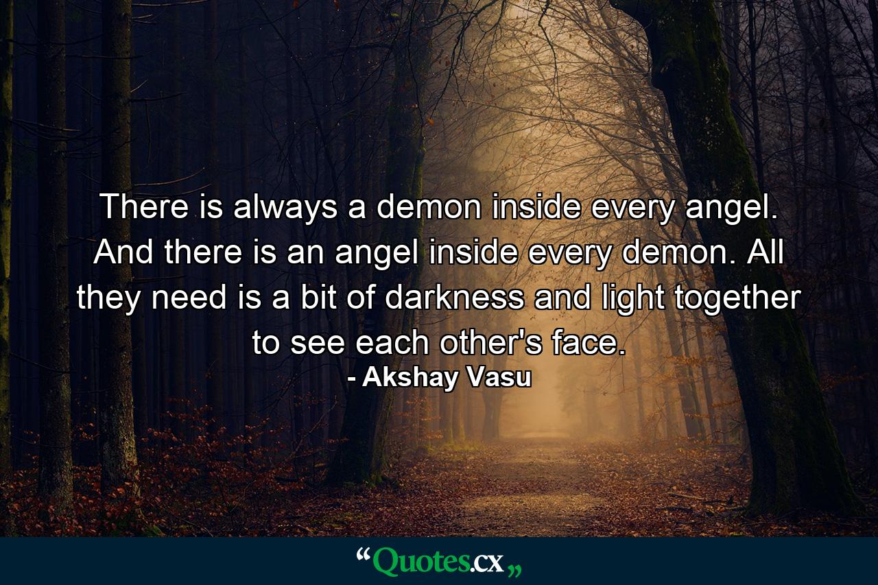 There is always a demon inside every angel. And there is an angel inside every demon. All they need is a bit of darkness and light together to see each other's face. - Quote by Akshay Vasu