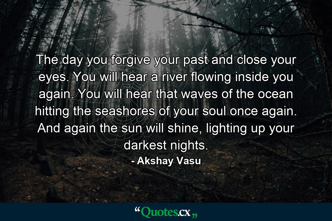 The day you forgive your past and close your eyes. You will hear a river flowing inside you again. You will hear that waves of the ocean hitting the seashores of your soul once again. And again the sun will shine, lighting up your darkest nights. - Quote by Akshay Vasu