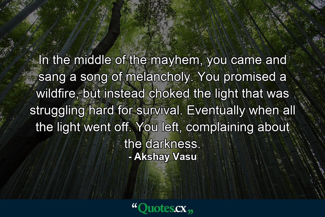 In the middle of the mayhem, you came and sang a song of melancholy. You promised a wildfire, but instead choked the light that was struggling hard for survival. Eventually when all the light went off. You left, complaining about the darkness. - Quote by Akshay Vasu