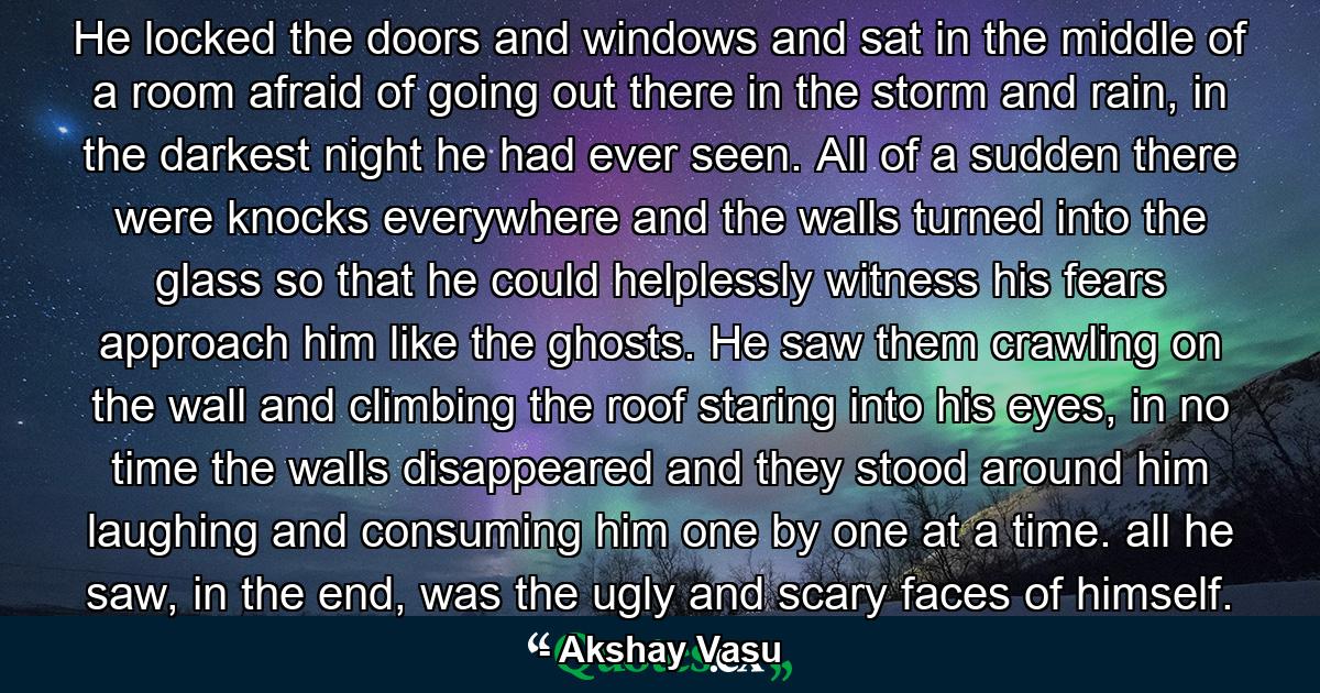 He locked the doors and windows and sat in the middle of a room afraid of going out there in the storm and rain, in the darkest night he had ever seen. All of a sudden there were knocks everywhere and the walls turned into the glass so that he could helplessly witness his fears approach him like the ghosts. He saw them crawling on the wall and climbing the roof staring into his eyes, in no time the walls disappeared and they stood around him laughing and consuming him one by one at a time. all he saw, in the end, was the ugly and scary faces of himself. - Quote by Akshay Vasu