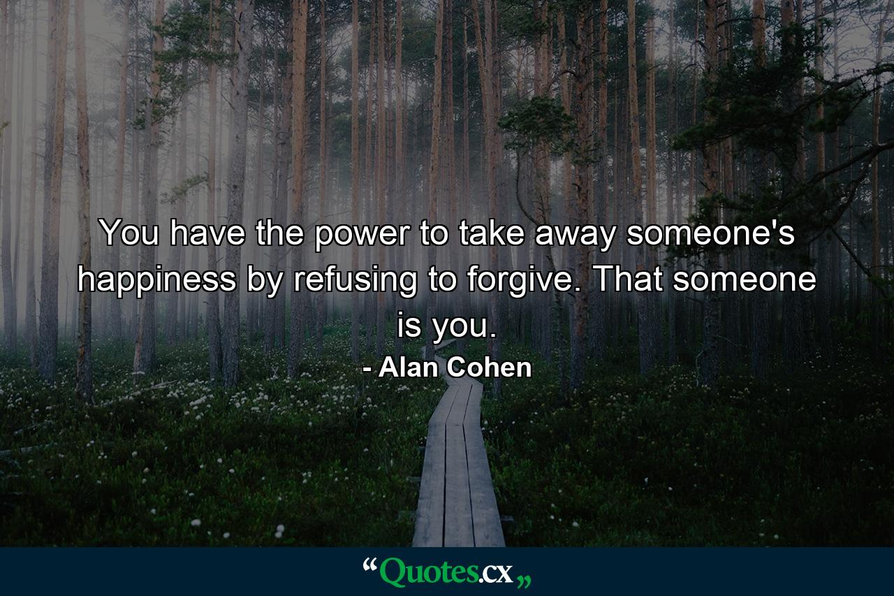 You have the power to take away someone's happiness by refusing to forgive. That someone is you. - Quote by Alan Cohen