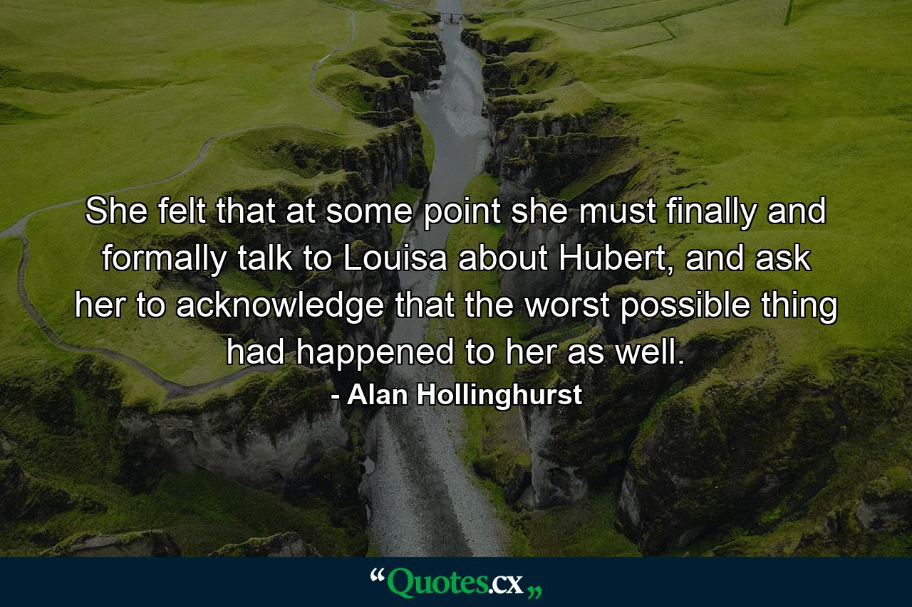 She felt that at some point she must finally and formally talk to Louisa about Hubert, and ask her to acknowledge that the worst possible thing had happened to her as well. - Quote by Alan Hollinghurst