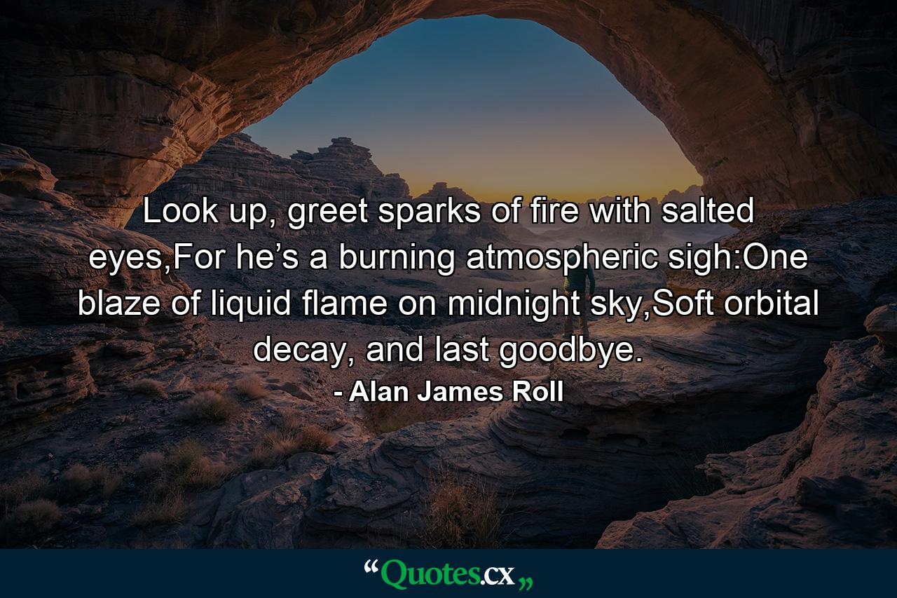 Look up, greet sparks of fire with salted eyes,For he’s a burning atmospheric sigh:One blaze of liquid flame on midnight sky,Soft orbital decay, and last goodbye. - Quote by Alan James Roll