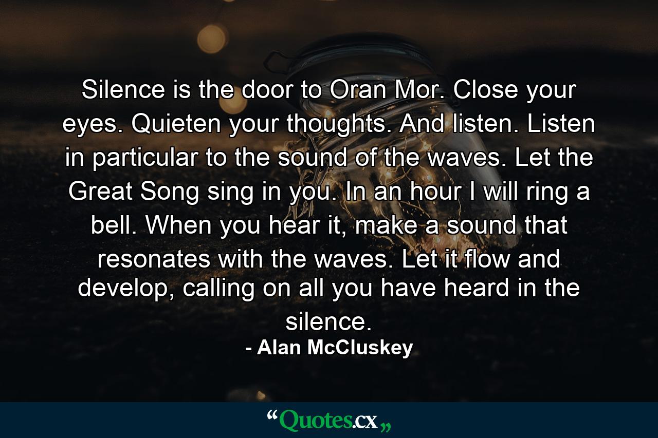 Silence is the door to Oran Mor. Close your eyes. Quieten your thoughts. And listen. Listen in particular to the sound of the waves. Let the Great Song sing in you. In an hour I will ring a bell. When you hear it, make a sound that resonates with the waves. Let it flow and develop, calling on all you have heard in the silence. - Quote by Alan McCluskey