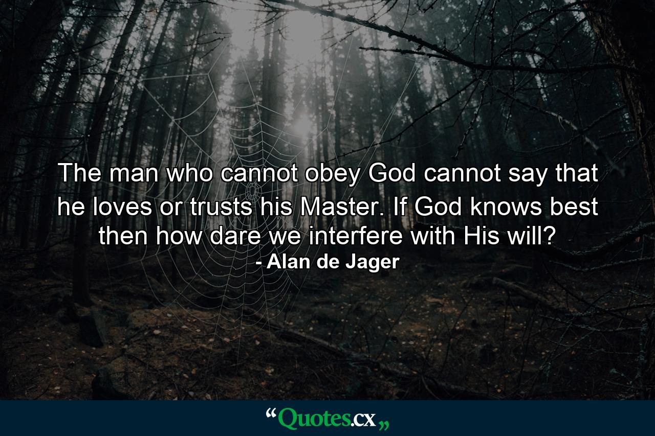 The man who cannot obey God cannot say that he loves or trusts his Master. If God knows best then how dare we interfere with His will? - Quote by Alan de Jager