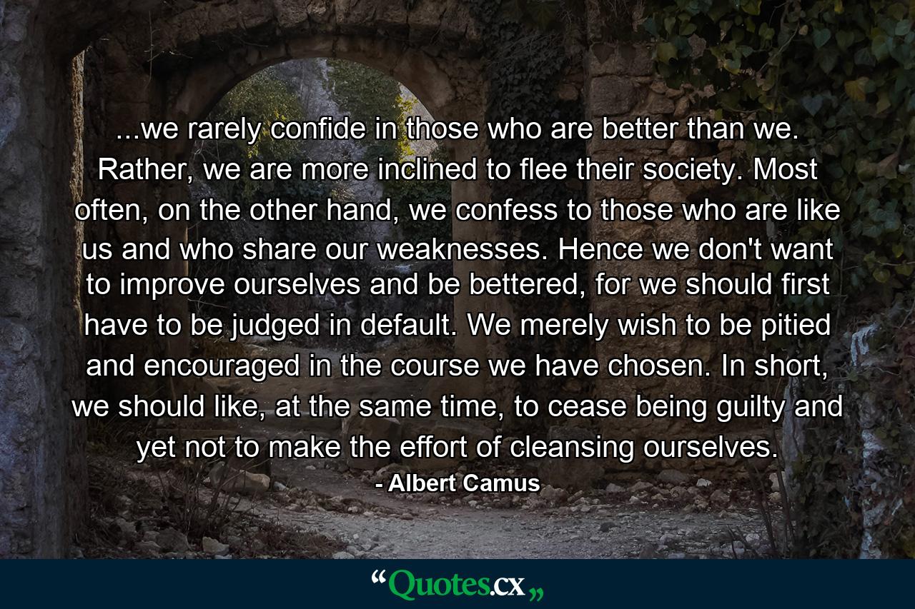 ...we rarely confide in those who are better than we. Rather, we are more inclined to flee their society. Most often, on the other hand, we confess to those who are like us and who share our weaknesses. Hence we don't want to improve ourselves and be bettered, for we should first have to be judged in default. We merely wish to be pitied and encouraged in the course we have chosen. In short, we should like, at the same time, to cease being guilty and yet not to make the effort of cleansing ourselves. - Quote by Albert Camus