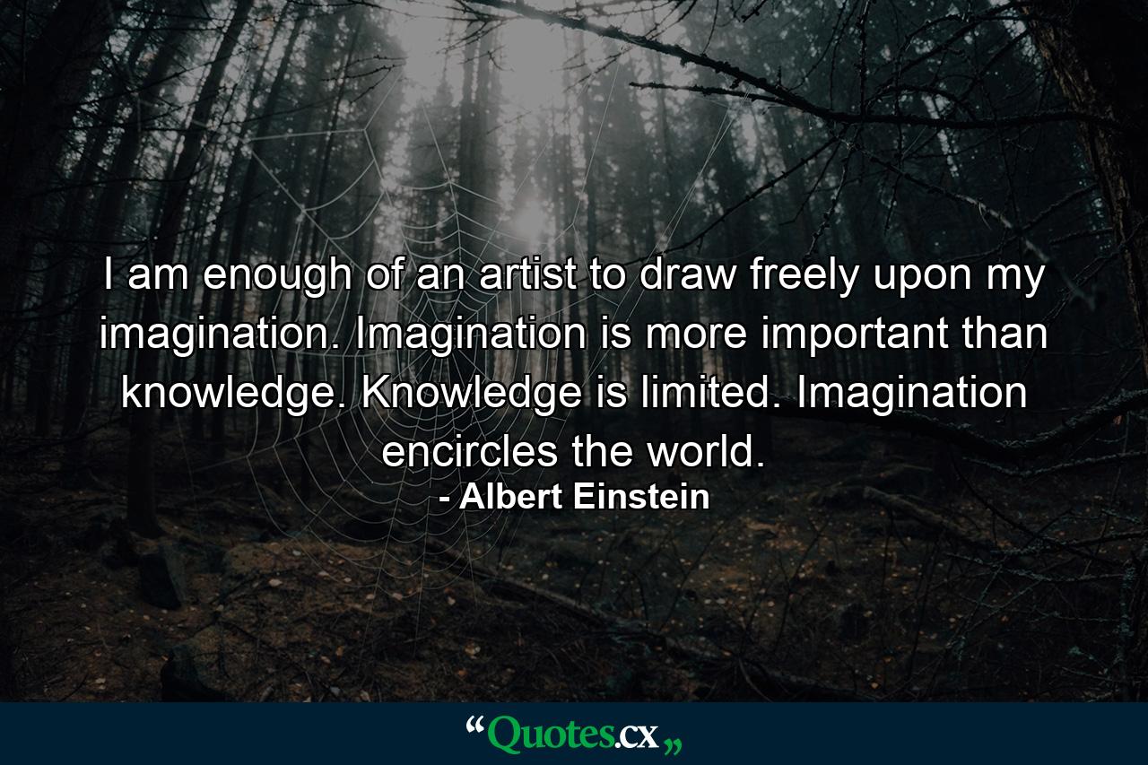 I am enough of an artist to draw freely upon my imagination. Imagination is more important than knowledge. Knowledge is limited. Imagination encircles the world. - Quote by Albert Einstein