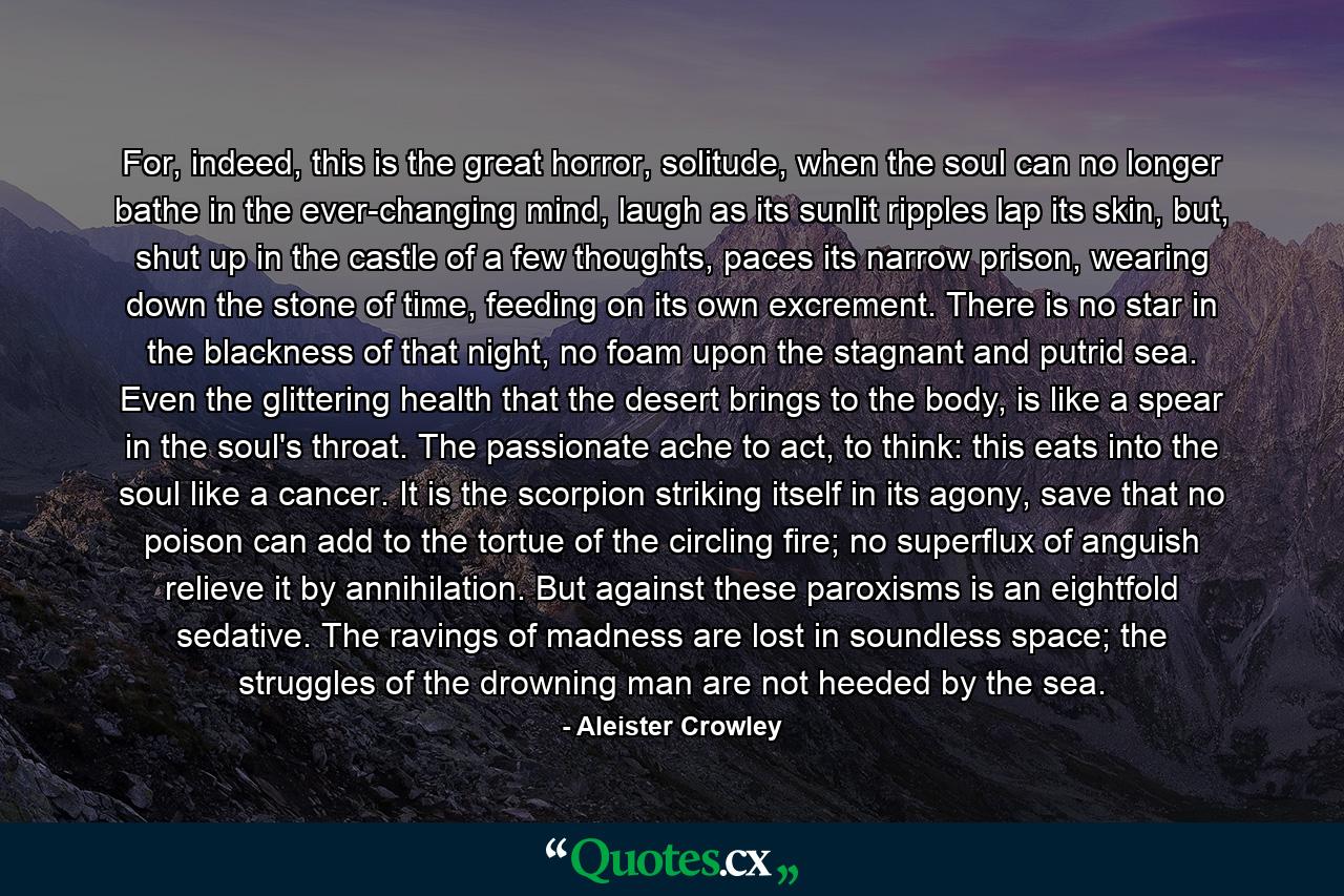 For, indeed, this is the great horror, solitude, when the soul can no longer bathe in the ever-changing mind, laugh as its sunlit ripples lap its skin, but, shut up in the castle of a few thoughts, paces its narrow prison, wearing down the stone of time, feeding on its own excrement. There is no star in the blackness of that night, no foam upon the stagnant and putrid sea. Even the glittering health that the desert brings to the body, is like a spear in the soul's throat. The passionate ache to act, to think: this eats into the soul like a cancer. It is the scorpion striking itself in its agony, save that no poison can add to the tortue of the circling fire; no superflux of anguish relieve it by annihilation. But against these paroxisms is an eightfold sedative. The ravings of madness are lost in soundless space; the struggles of the drowning man are not heeded by the sea. - Quote by Aleister Crowley