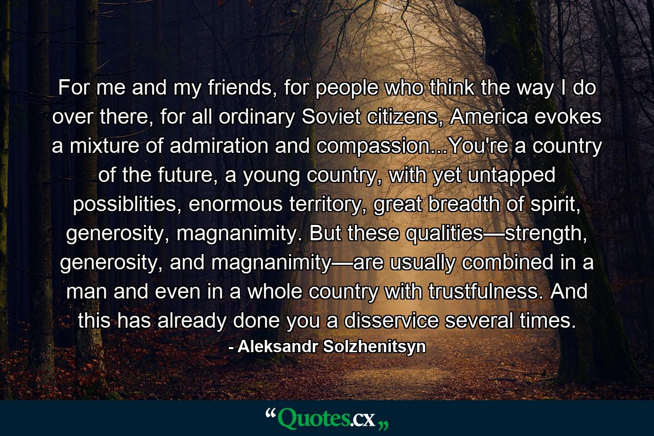 For me and my friends, for people who think the way I do over there, for all ordinary Soviet citizens, America evokes a mixture of admiration and compassion...You're a country of the future, a young country, with yet untapped possiblities, enormous territory, great breadth of spirit, generosity, magnanimity. But these qualities—strength, generosity, and magnanimity—are usually combined in a man and even in a whole country with trustfulness. And this has already done you a disservice several times. - Quote by Aleksandr Solzhenitsyn