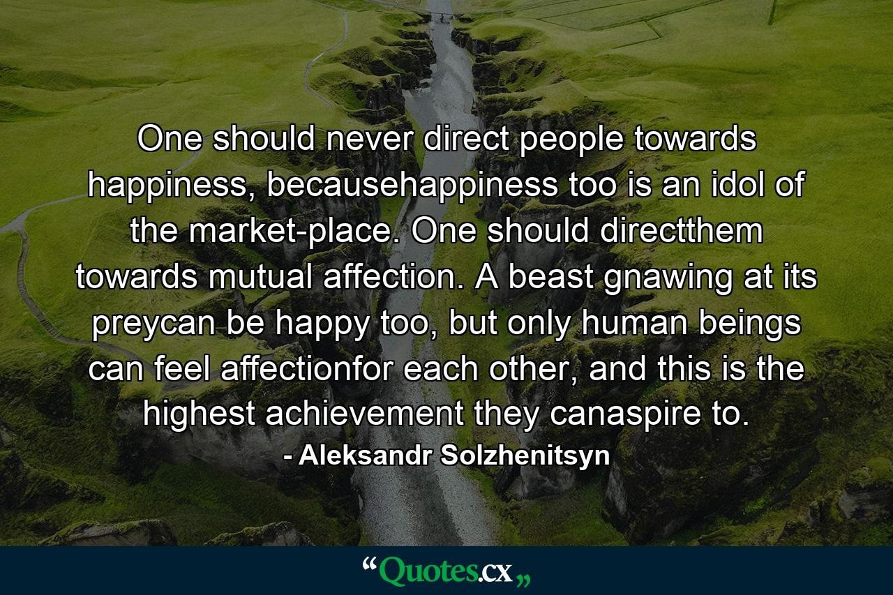 One should never direct people towards happiness, becausehappiness too is an idol of the market-place. One should directthem towards mutual affection. A beast gnawing at its preycan be happy too, but only human beings can feel affectionfor each other, and this is the highest achievement they canaspire to. - Quote by Aleksandr Solzhenitsyn