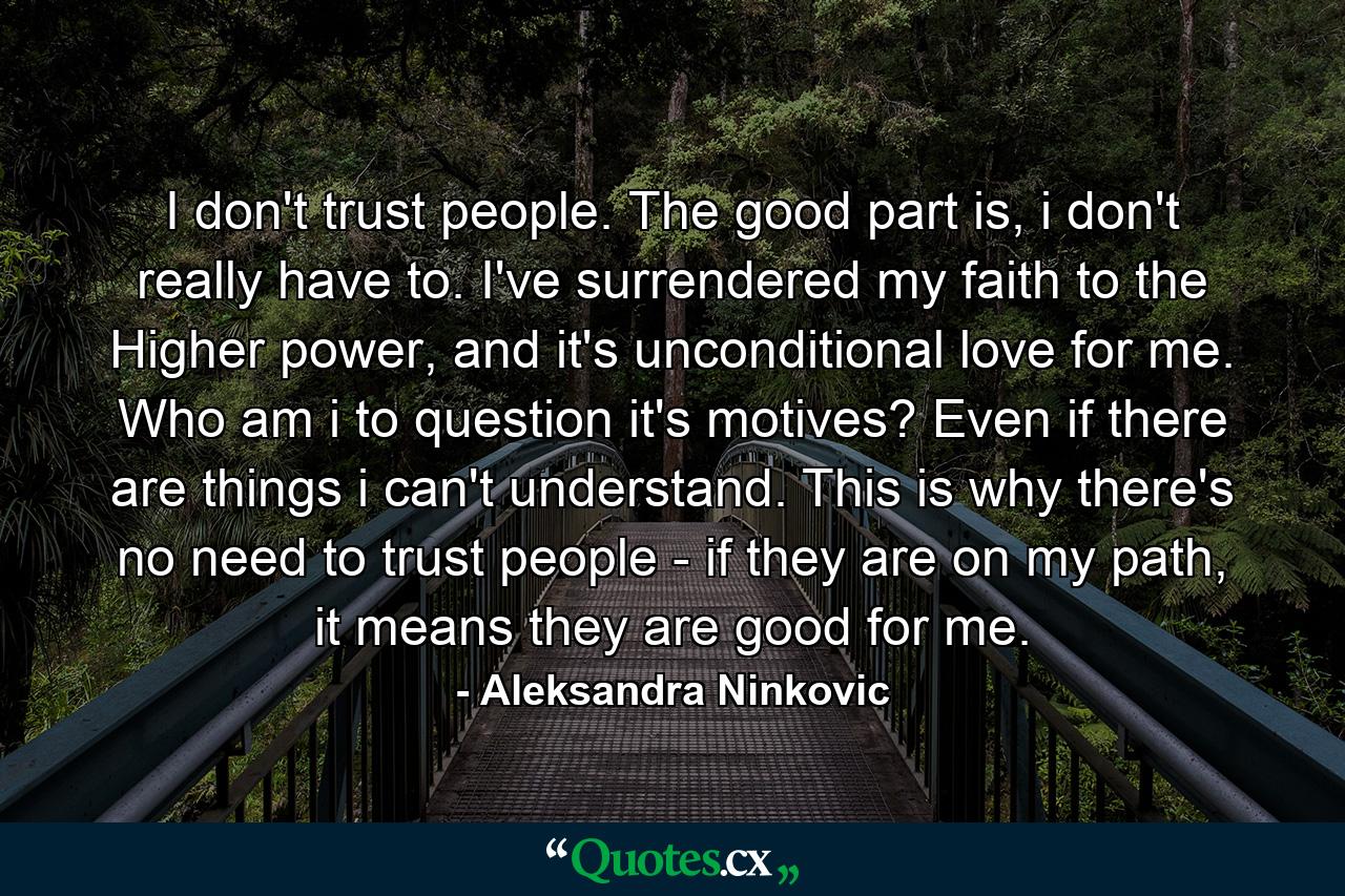 I don't trust people. The good part is, i don't really have to. I've surrendered my faith to the Higher power, and it's unconditional love for me. Who am i to question it's motives? Even if there are things i can't understand. This is why there's no need to trust people - if they are on my path, it means they are good for me. - Quote by Aleksandra Ninkovic