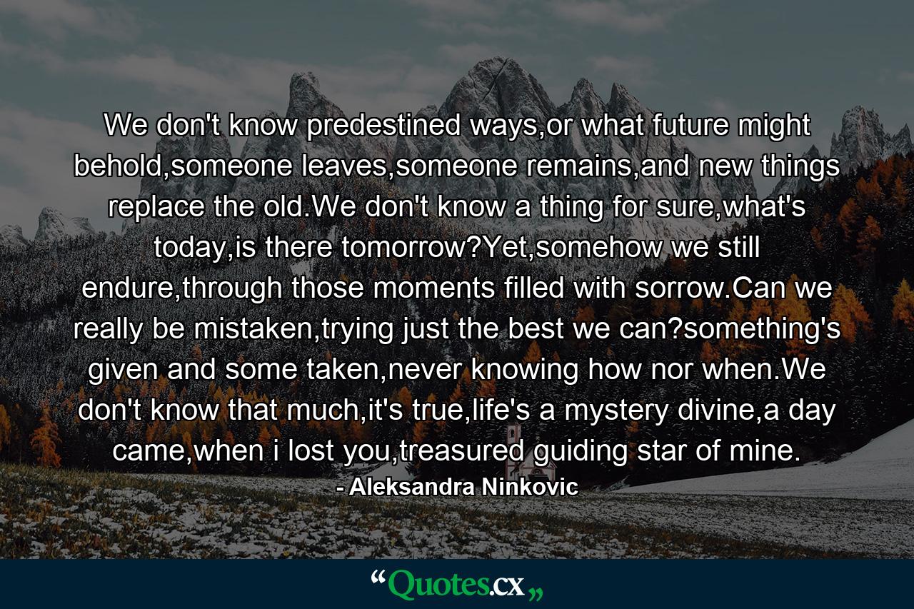 We don't know predestined ways,or what future might behold,someone leaves,someone remains,and new things replace the old.We don't know a thing for sure,what's today,is there tomorrow?Yet,somehow we still endure,through those moments filled with sorrow.Can we really be mistaken,trying just the best we can?something's given and some taken,never knowing how nor when.We don't know that much,it's true,life's a mystery divine,a day came,when i lost you,treasured guiding star of mine. - Quote by Aleksandra Ninkovic