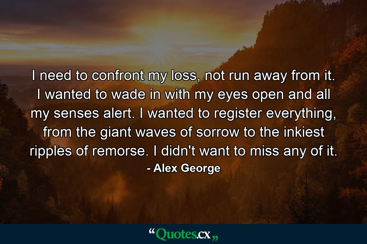 I need to confront my loss, not run away from it. I wanted to wade in with my eyes open and all my senses alert. I wanted to register everything, from the giant waves of sorrow to the inkiest ripples of remorse. I didn't want to miss any of it. - Quote by Alex George