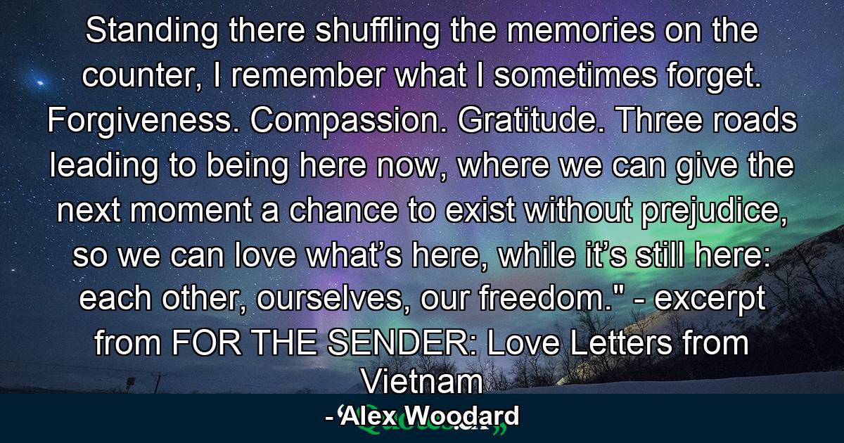 Standing there shuffling the memories on the counter, I remember what I sometimes forget. Forgiveness. Compassion. Gratitude. Three roads leading to being here now, where we can give the next moment a chance to exist without prejudice, so we can love what’s here, while it’s still here: each other, ourselves, our freedom.