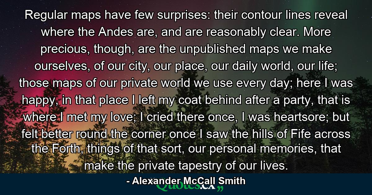 Regular maps have few surprises: their contour lines reveal where the Andes are, and are reasonably clear. More precious, though, are the unpublished maps we make ourselves, of our city, our place, our daily world, our life; those maps of our private world we use every day; here I was happy, in that place I left my coat behind after a party, that is where I met my love; I cried there once, I was heartsore; but felt better round the corner once I saw the hills of Fife across the Forth, things of that sort, our personal memories, that make the private tapestry of our lives. - Quote by Alexander McCall Smith